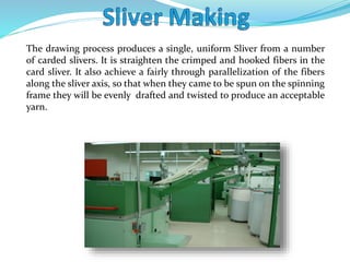 The drawing process produces a single, uniform Sliver from a number
of carded slivers. It is straighten the crimped and hooked fibers in the
card sliver. It also achieve a fairly through parallelization of the fibers
along the sliver axis, so that when they came to be spun on the spinning
frame they will be evenly drafted and twisted to produce an acceptable
yarn.
 