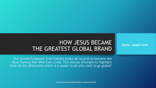 HOW JESUS BECAME
THE GREATEST GLOBAL BRAND
The Jewish Carpenter from Galilee broke all records to become the
Most Famous Man Who Ever Lived. This discuss attempts to highlight
what He did differently which is a lesson to all who want to go global!
Pastor Joseph Asoh
OCEAN OF GRACE INTERNATIONAL KINGDOM CENTER
 