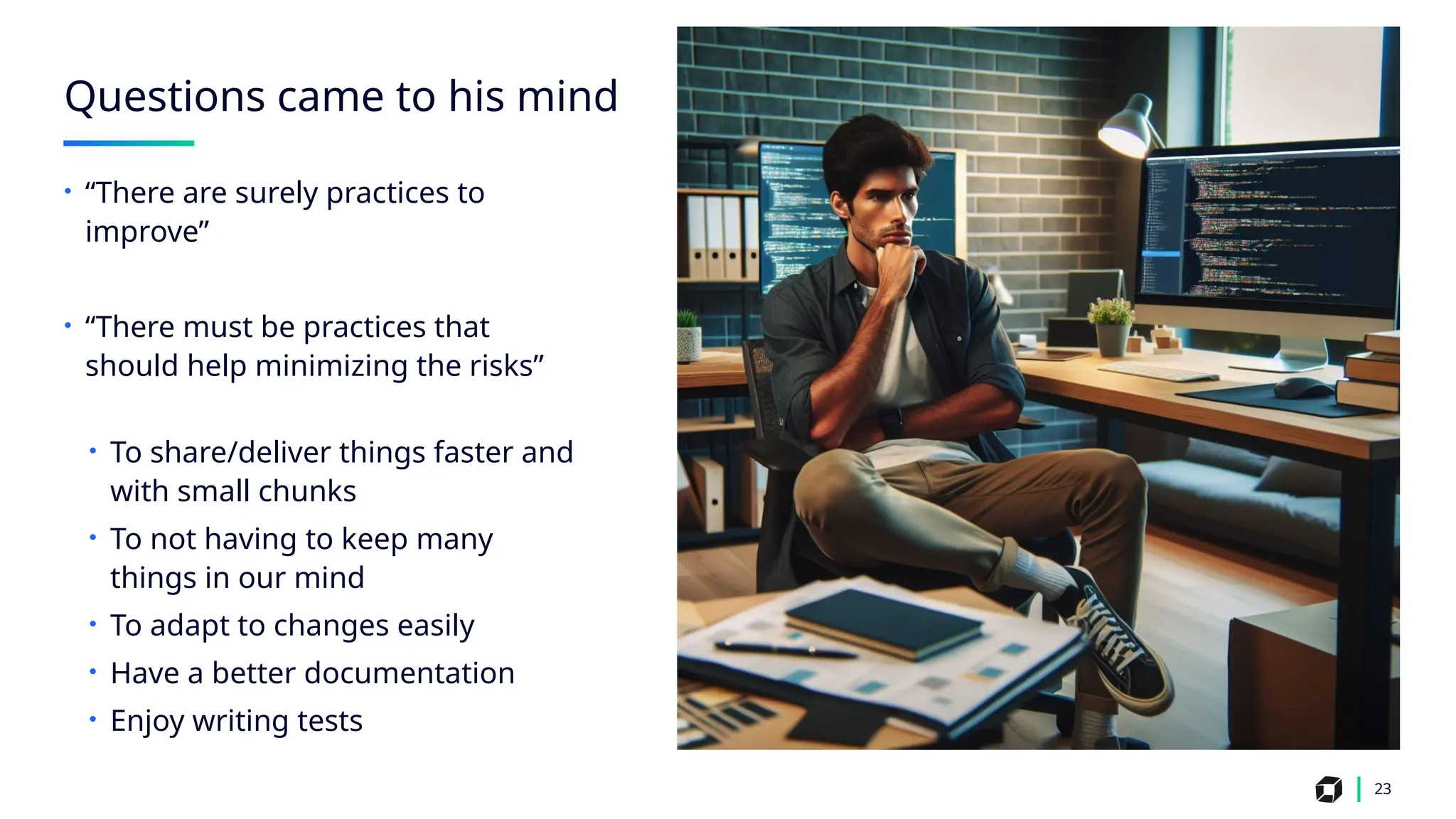 23
Questions came to his mind
• “There are surely practices to
improve”
• “There must be practices that
should help minimizing the risks”
• To share/deliver things faster and
with small chunks
• To not having to keep many
things in our mind
• To adapt to changes easily
• Have a better documentation
• Enjoy writing tests
 
