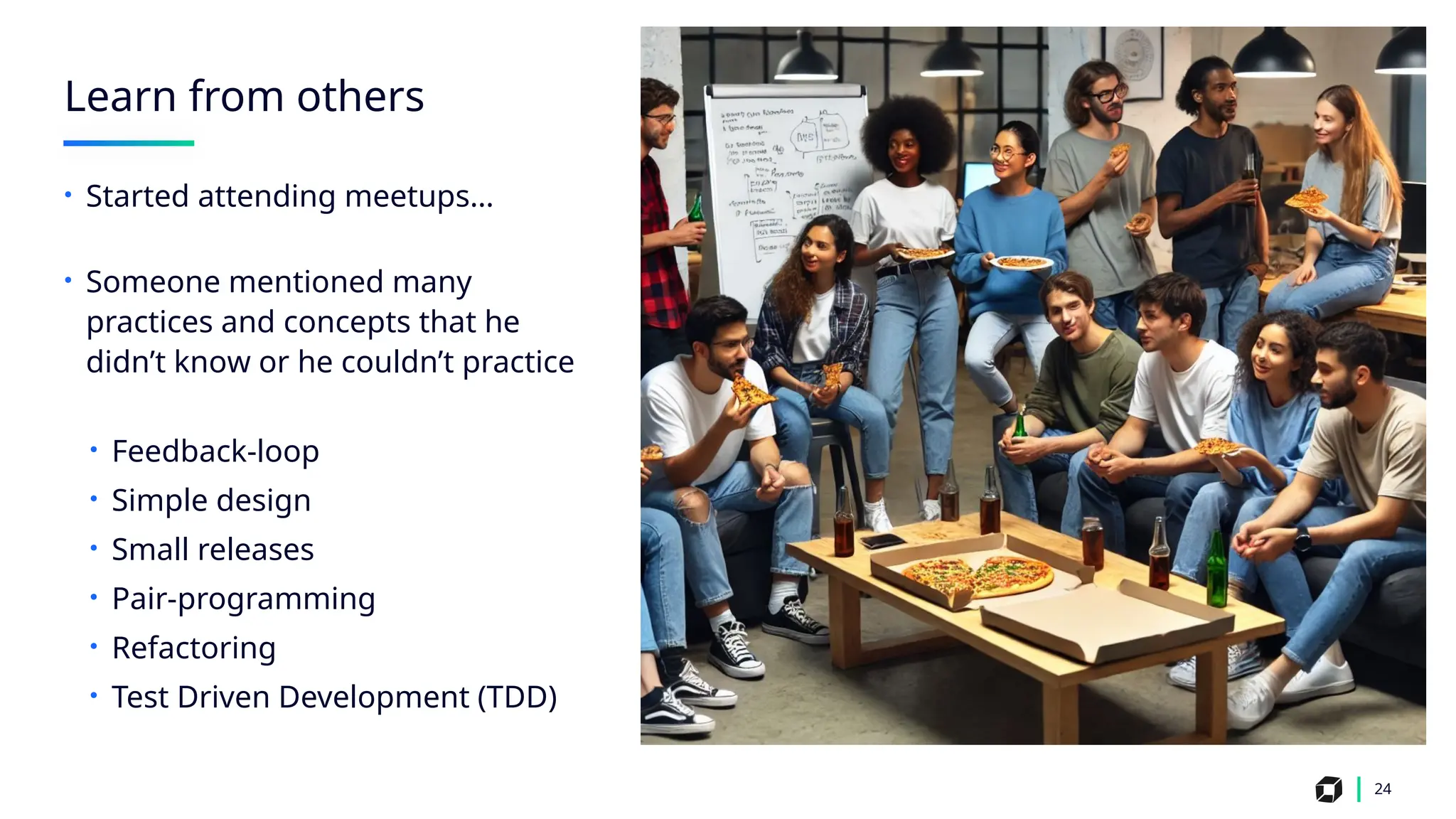 24
Learn from others
• Started attending meetups…
• Someone mentioned many
practices and concepts that he
didn’t know or he couldn’t practice
• Feedback-loop
• Simple design
• Small releases
• Pair-programming
• Refactoring
• Test Driven Development (TDD)
 