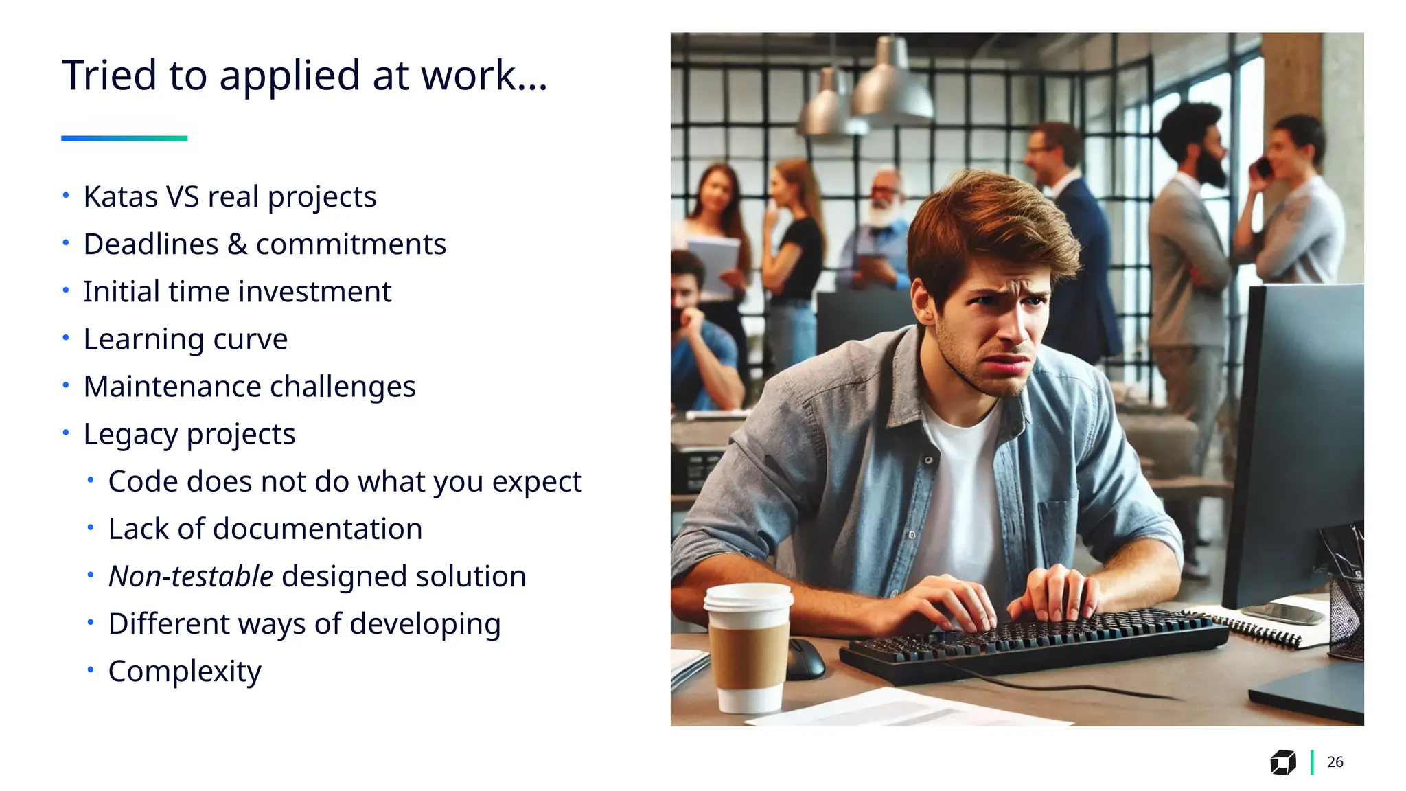 26
Tried to applied at work…
• Katas VS real projects
• Deadlines & commitments
• Initial time investment
• Learning curve
• Maintenance challenges
• Legacy projects
• Code does not do what you expect
• Lack of documentation
• Non-testable designed solution
• Different ways of developing
• Complexity
 