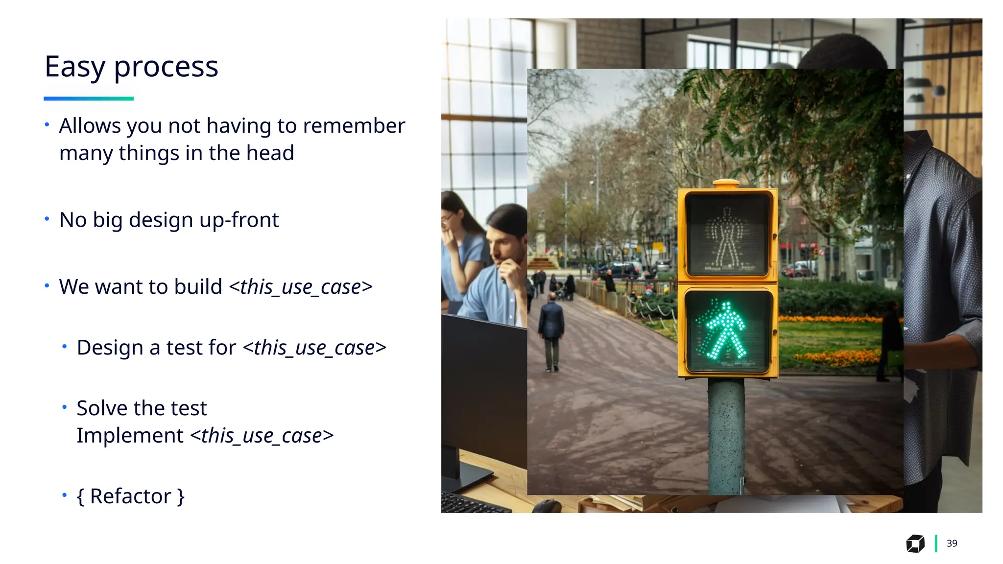 Easy process
39
• Allows you not having to remember
many things in the head
• No big design up-front
• We want to build <this_use_case>
• Design a test for <this_use_case>
• Solve the test
Implement <this_use_case>
• { Refactor }
 