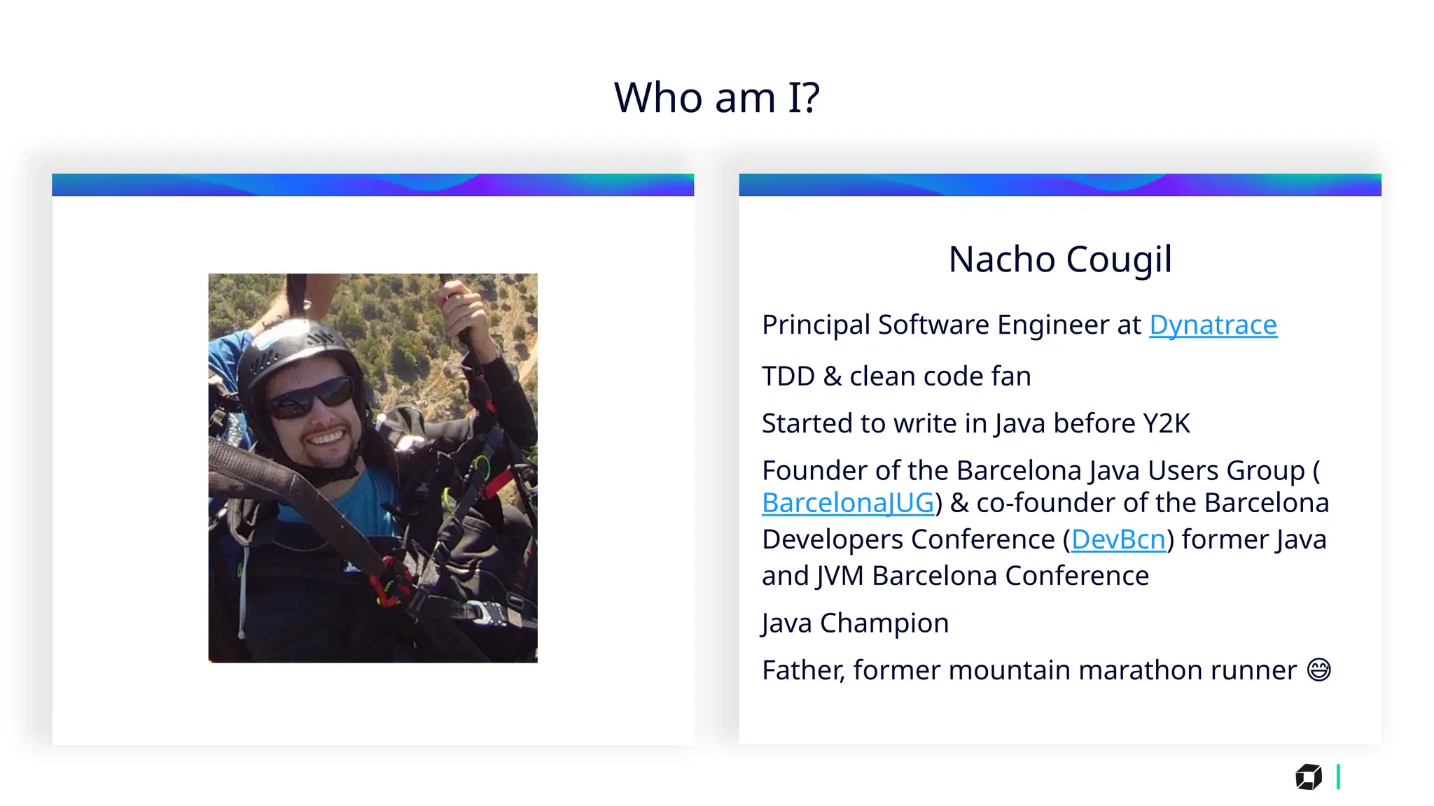 i
Who am I?
Nacho Cougil
Principal Software Engineer at Dynatrace
TDD & clean code fan
Started to write in Java before Y2K
Founder of the Barcelona Java Users Group (
BarcelonaJUG) & co-founder of the Barcelona
Developers Conference (DevBcn) former Java
and JVM Barcelona Conference
Java Champion
Father, former mountain marathon runner 😅
 