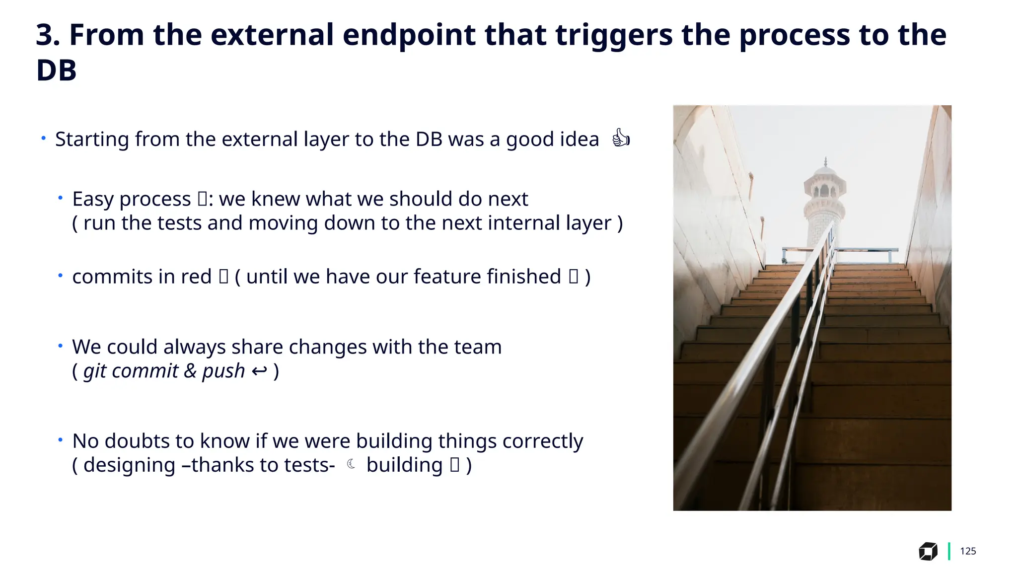125
• Starting from the external layer to the DB was a good idea 👍
• Easy process 🙂: we knew what we should do next
( run the tests and moving down to the next internal layer )
• commits in red 🔴 ( until we have our feature finished ✅ )
• We could always share changes with the team
( git commit & push ↩️)
• No doubts to know if we were building things correctly
( designing –thanks to tests-  building ✅ )
3. From the external endpoint that triggers the process to the
DB
 