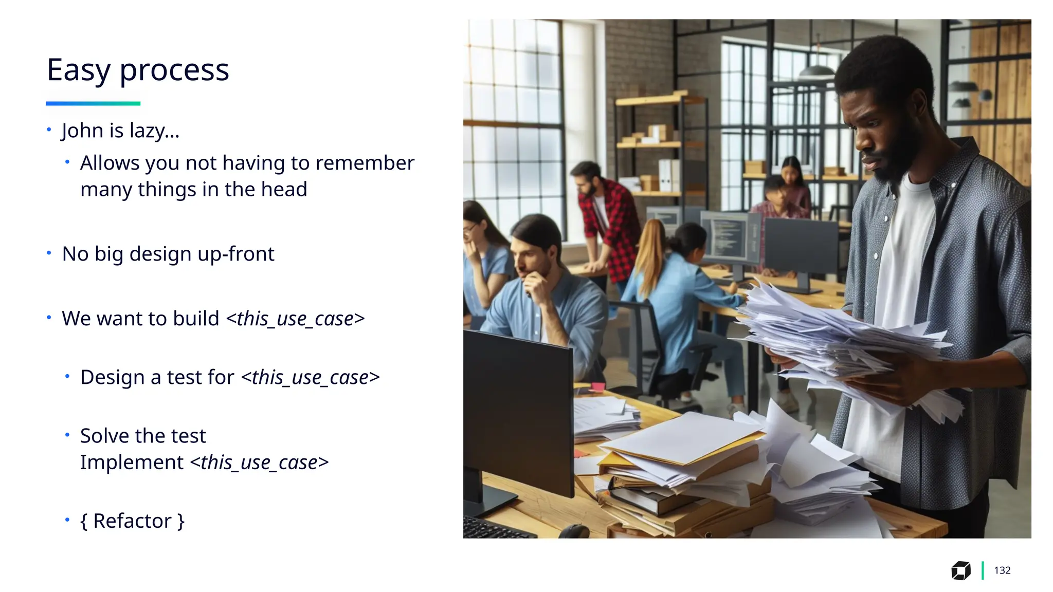 Easy process
132
• John is lazy…
• Allows you not having to remember
many things in the head
• No big design up-front
• We want to build <this_use_case>
• Design a test for <this_use_case>
• Solve the test
Implement <this_use_case>
• { Refactor }
 