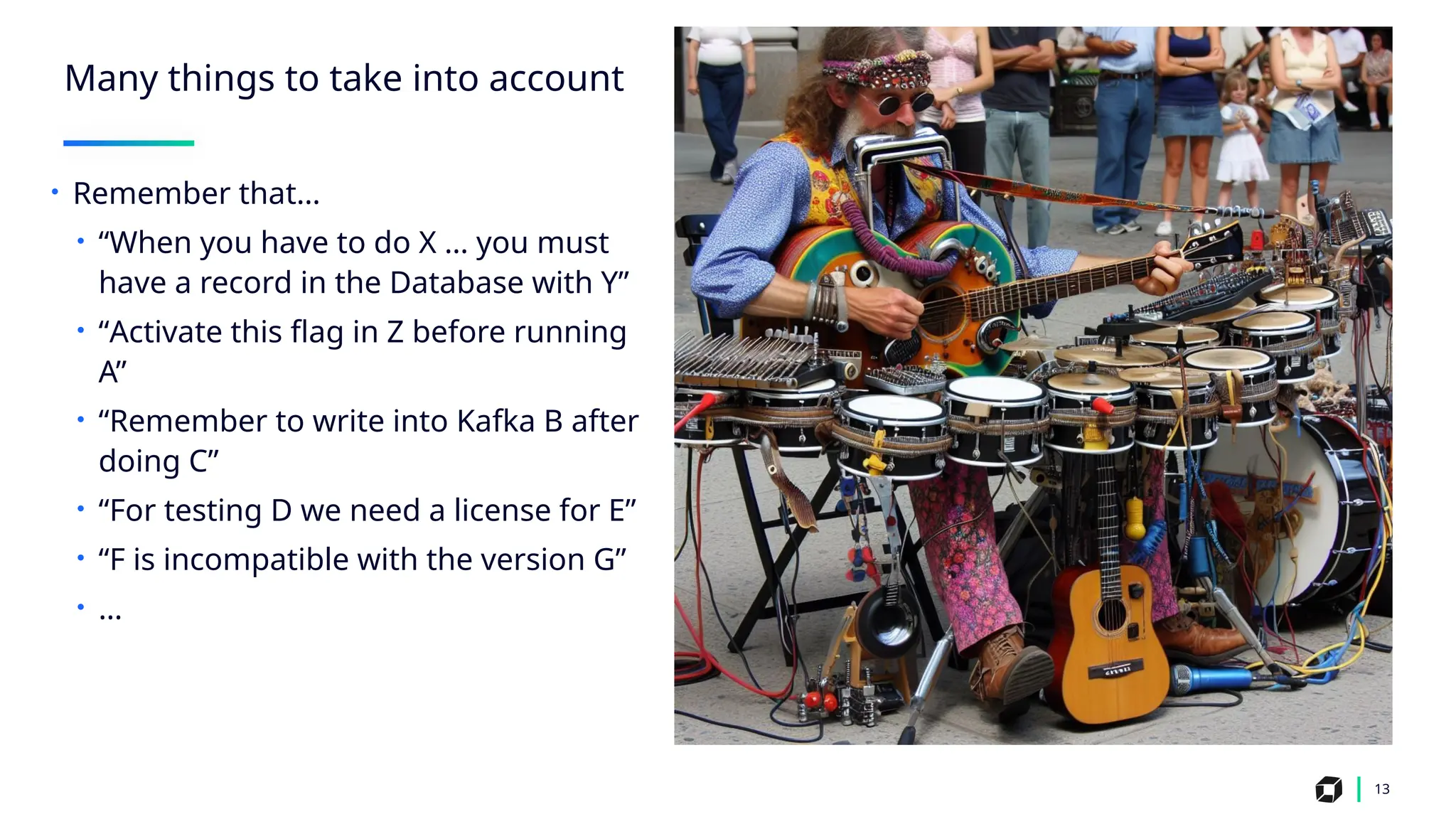 Many things to take into account
13
• Remember that…
• “When you have to do X … you must
have a record in the Database with Y”
• “Activate this flag in Z before running
A”
• “Remember to write into Kafka B after
doing C”
• “For testing D we need a license for E”
• “F is incompatible with the version G”
• …
 