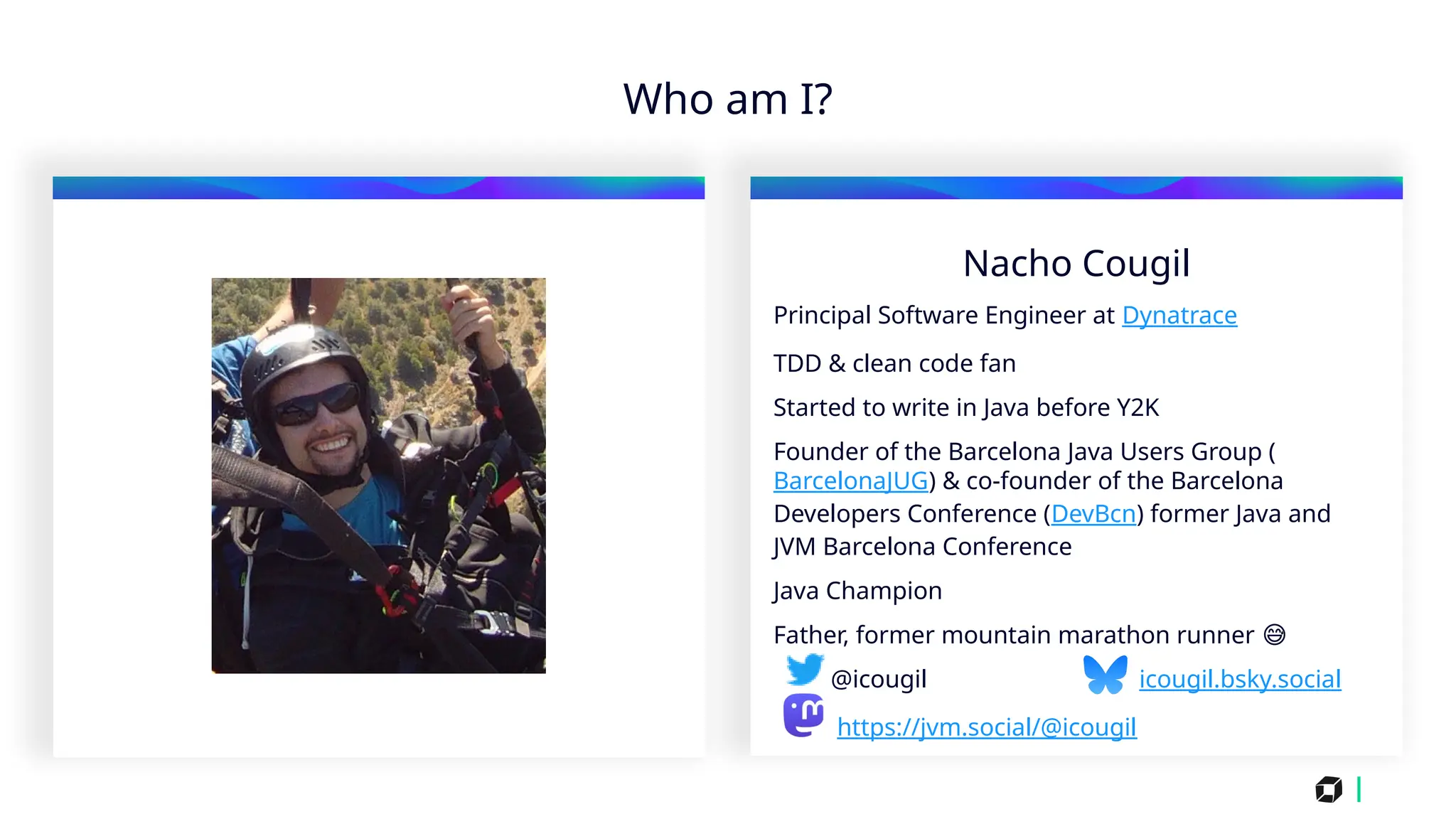 i
Who am I?
Nacho Cougil
Principal Software Engineer at Dynatrace
TDD & clean code fan
Started to write in Java before Y2K
Founder of the Barcelona Java Users Group (
BarcelonaJUG) & co-founder of the Barcelona
Developers Conference (DevBcn) former Java and
JVM Barcelona Conference
Java Champion
Father, former mountain marathon runner 😅
@icougil icougil.bsky.social
https://jvm.social/@icougil
 