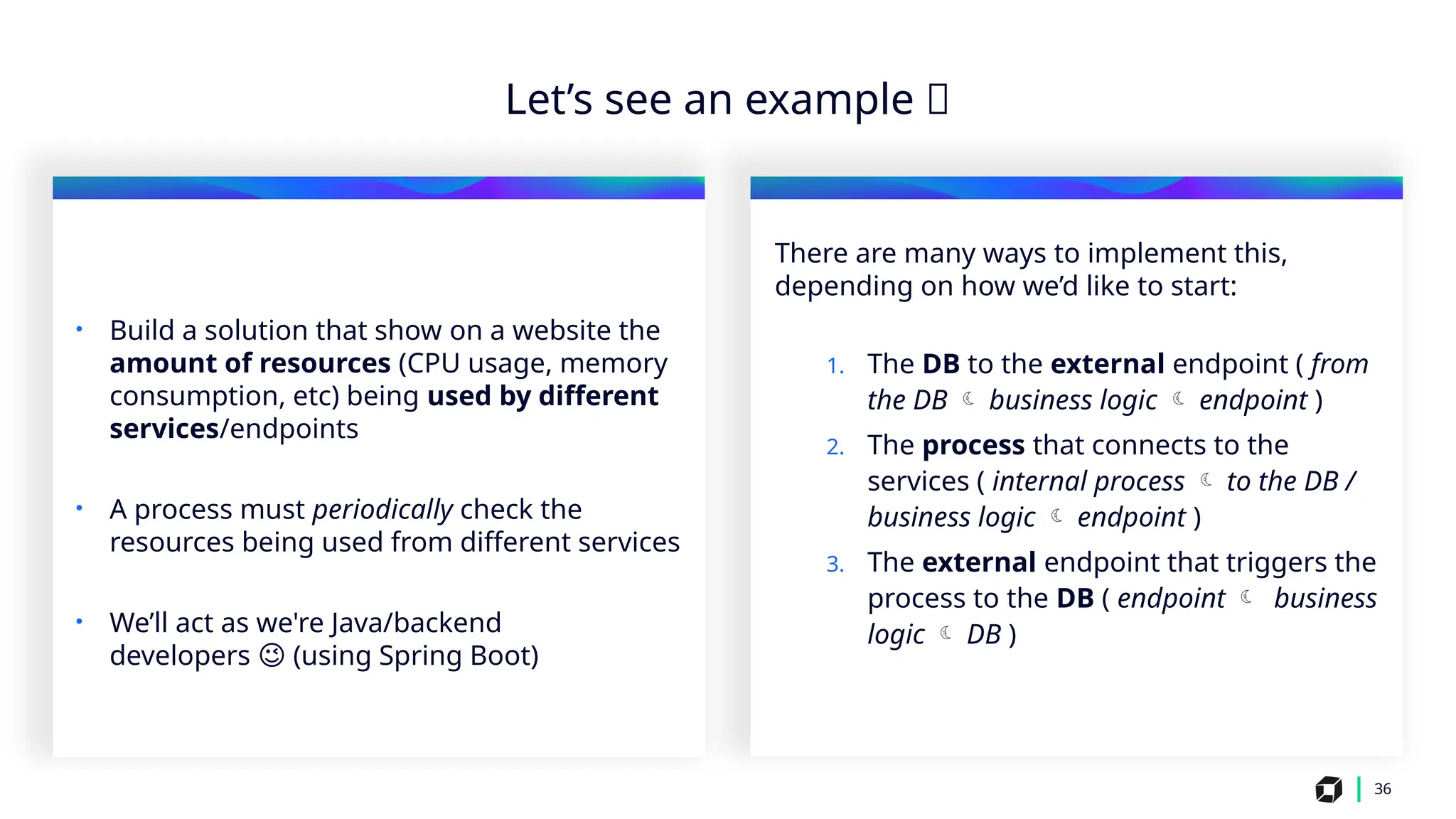 i
36
Let’s see an example 🙂
• Build a solution that show on a website the
amount of resources (CPU usage, memory
consumption, etc) being used by different
services/endpoints
• A process must periodically check the
resources being used from different services
• We’ll act as we're Java/backend
developers (using Spring Boot)
😉
There are many ways to implement this,
depending on how we’d like to start:
1. The DB to the external endpoint ( from
the DB  business logic  endpoint )
2. The process that connects to the
services ( internal process  to the DB /
business logic  endpoint )
3. The external endpoint that triggers the
process to the DB ( endpoint  business
logic  DB )
 