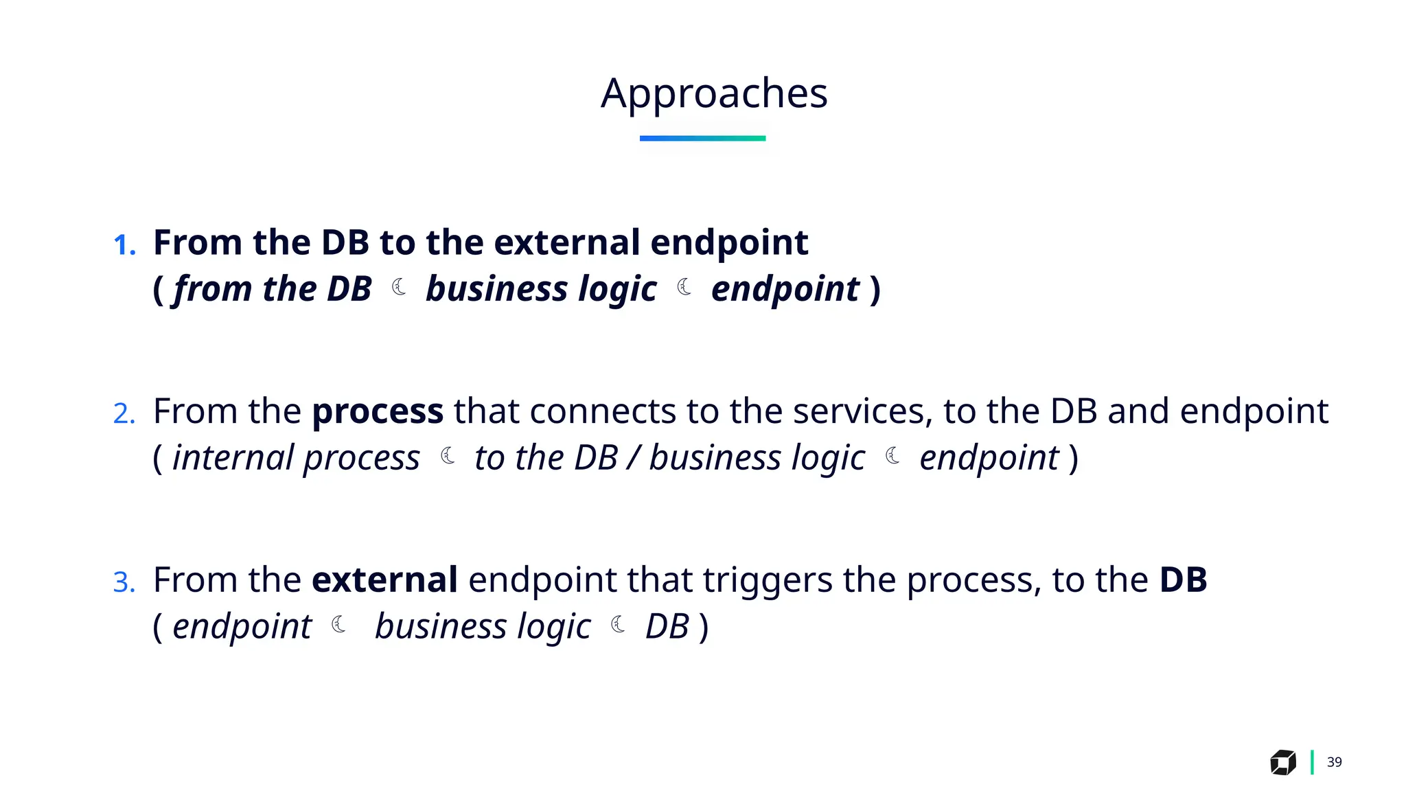 1. From the DB to the external endpoint
( from the DB  business logic  endpoint )
2. From the process that connects to the services, to the DB and endpoint
( internal process  to the DB / business logic  endpoint )
3. From the external endpoint that triggers the process, to the DB
( endpoint  business logic  DB )
39
Approaches
 