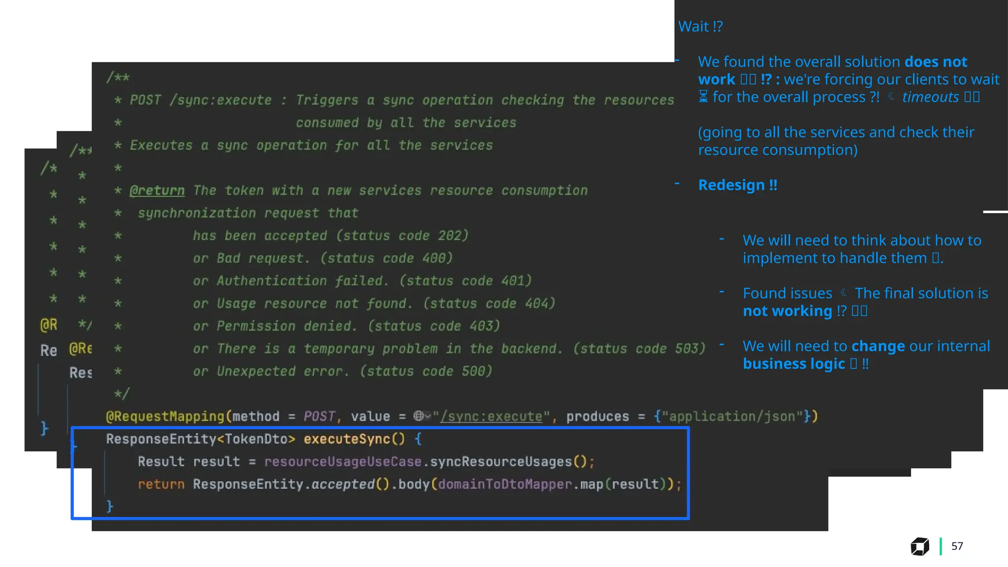 57
Wait !?
- We found the overall solution does not
work 💥🛑 !? : we're forcing our clients to wait
for the overall process ?!
⏳  timeouts 💥🛑
(going to all the services and check their
resource consumption)
- Redesign ‼
- We will need to think about how to
implement to handle them 🤔.
- Found issues  The final solution is
not working !? 💥🛑
- We will need to change our internal
business logic 🤔 ‼️
 