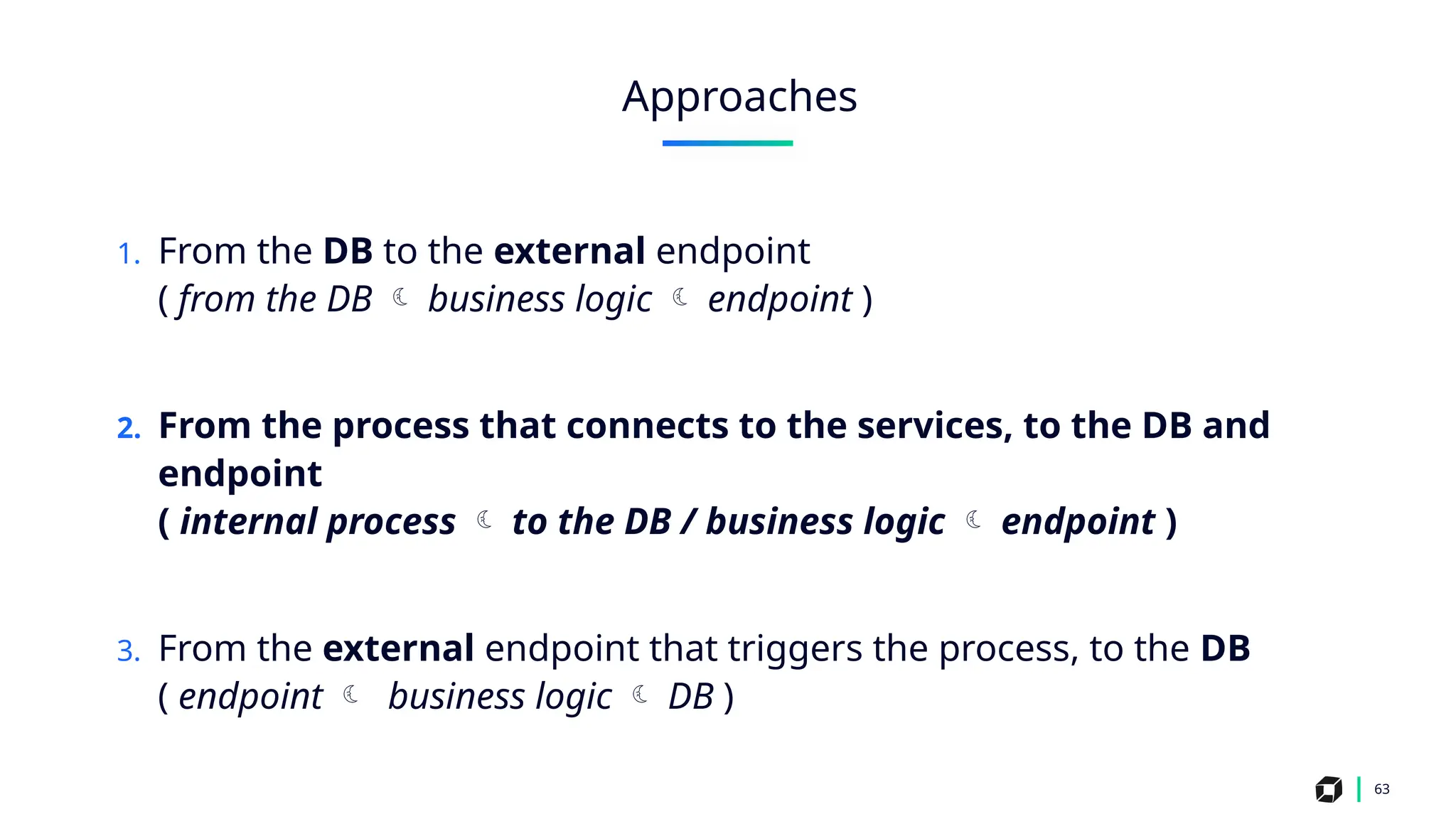 1. From the DB to the external endpoint
( from the DB  business logic  endpoint )
2. From the process that connects to the services, to the DB and
endpoint
( internal process  to the DB / business logic  endpoint )
3. From the external endpoint that triggers the process, to the DB
( endpoint  business logic  DB )
63
Approaches
 