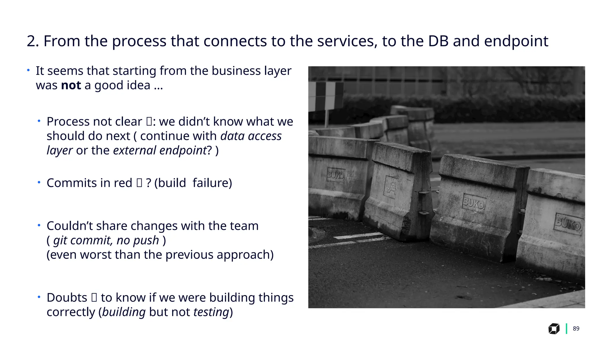 2. From the process that connects to the services, to the DB and endpoint
89
• It seems that starting from the business layer
was not a good idea …
• Process not clear 🤔: we didn’t know what we
should do next ( continue with data access
layer or the external endpoint? )
• Commits in red 🔴 ? (build failure)
• Couldn’t share changes with the team
( git commit, no push )
(even worst than the previous approach)
• Doubts 🤔 to know if we were building things
correctly (building but not testing)
 