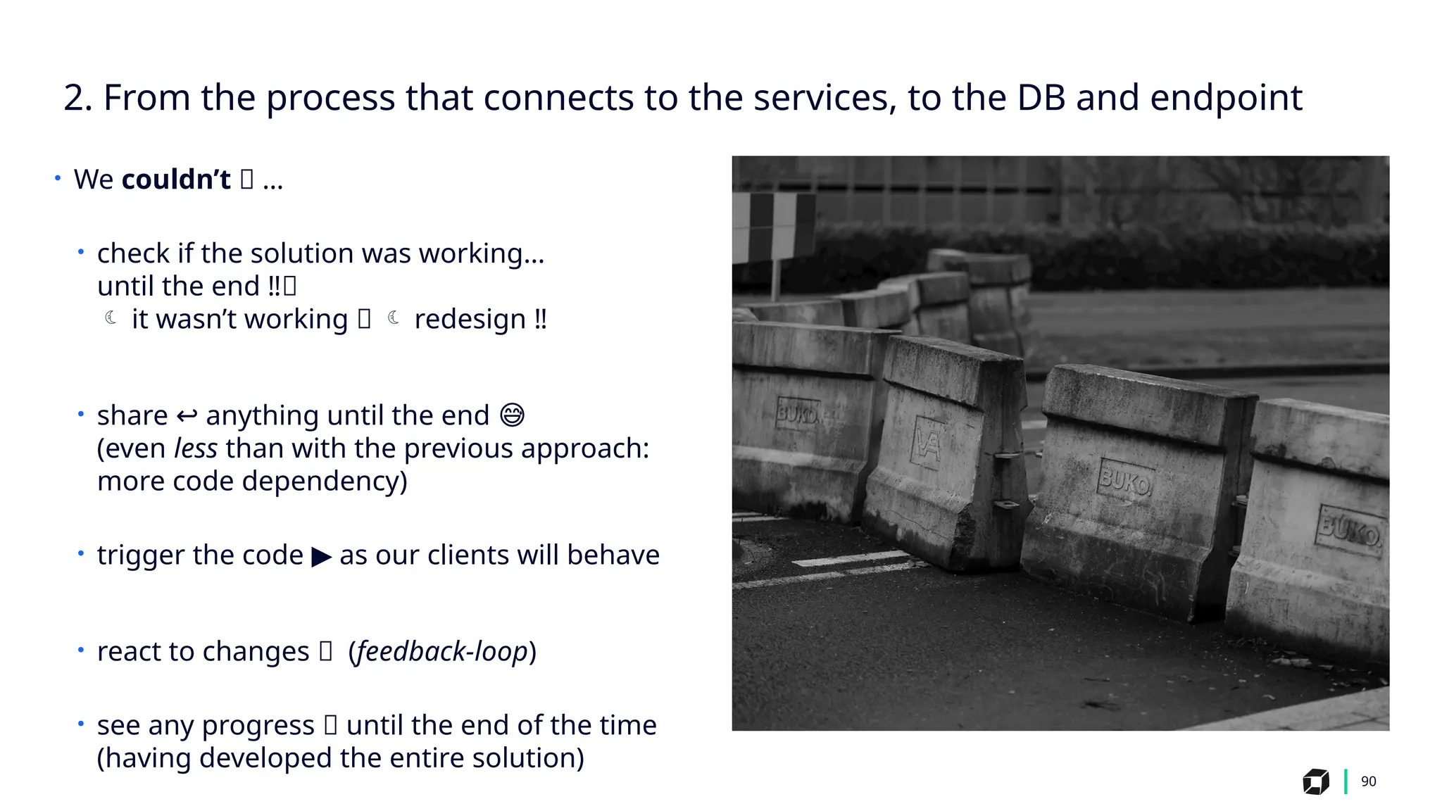 2. From the process that connects to the services, to the DB and endpoint
90
• We couldn’t 🤔 …
• check if the solution was working…
until the end ‼️
🛑
 it wasn’t working 💥  redesign ‼️
• share anything until the end
↩️ 😅
(even less than with the previous approach:
more code dependency)
• trigger the code as our clients will behave
▶️
• react to changes 🔁 (feedback-loop)
• see any progress 📶 until the end of the time
(having developed the entire solution)
 