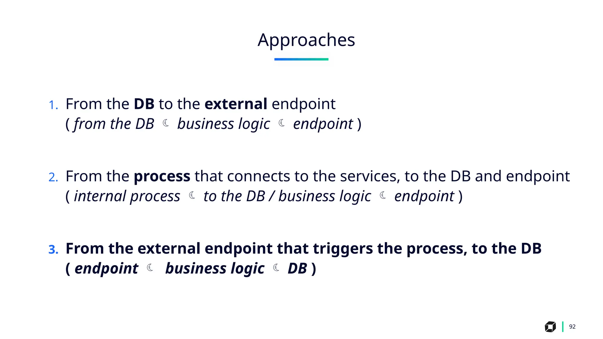 1. From the DB to the external endpoint
( from the DB  business logic  endpoint )
2. From the process that connects to the services, to the DB and endpoint
( internal process  to the DB / business logic  endpoint )
3. From the external endpoint that triggers the process, to the DB
( endpoint  business logic  DB )
92
Approaches
 