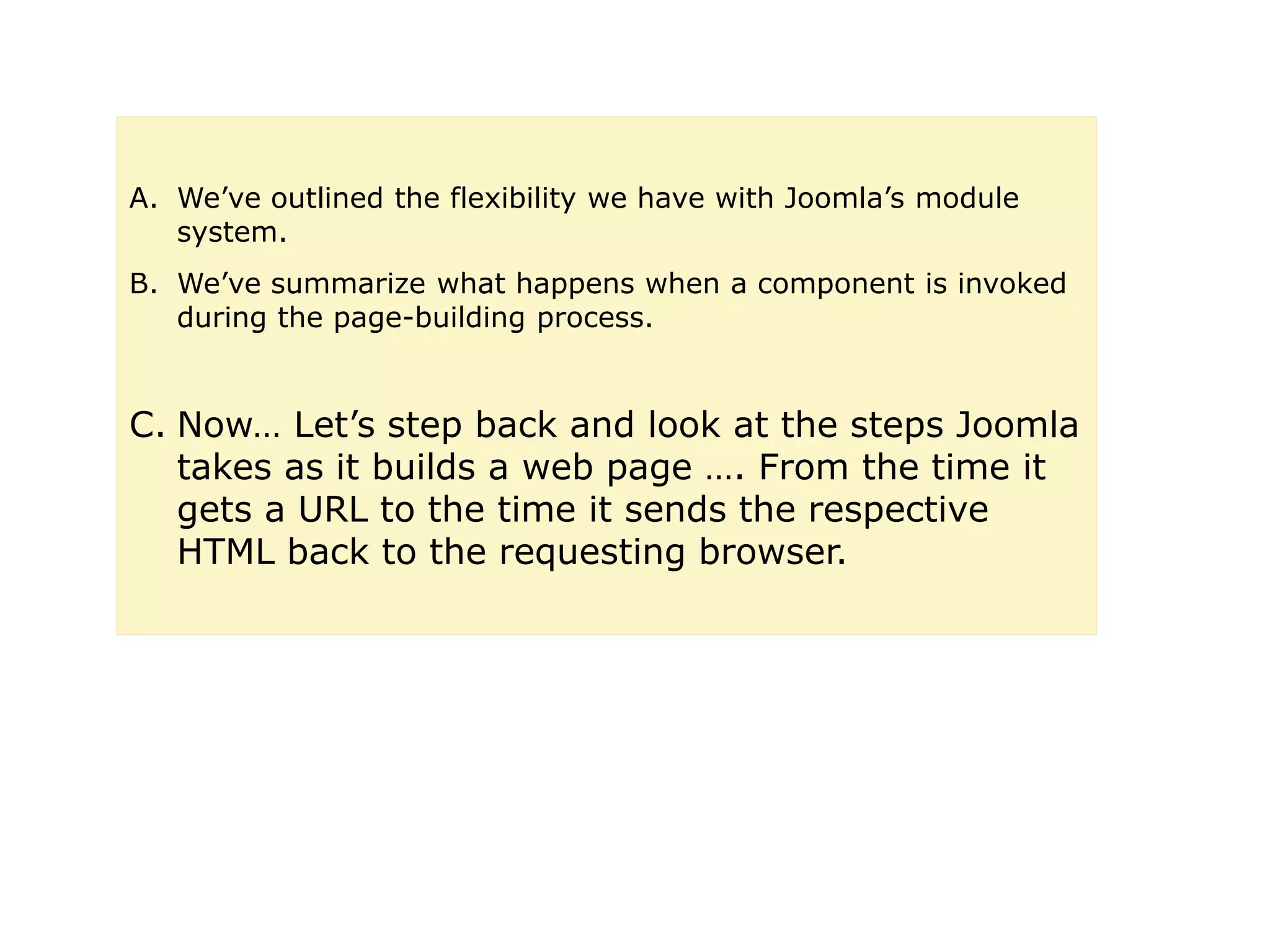 A. We’ve outlined the flexibility we have with Joomla’s module
system.
B. We’ve summarize what happens when a component is invoked
during the page-building process.
C. Now… Let’s step back and look at the steps Joomla
takes as it builds a web page …. From the time it
gets a URL to the time it sends the respective
HTML back to the requesting browser.
 