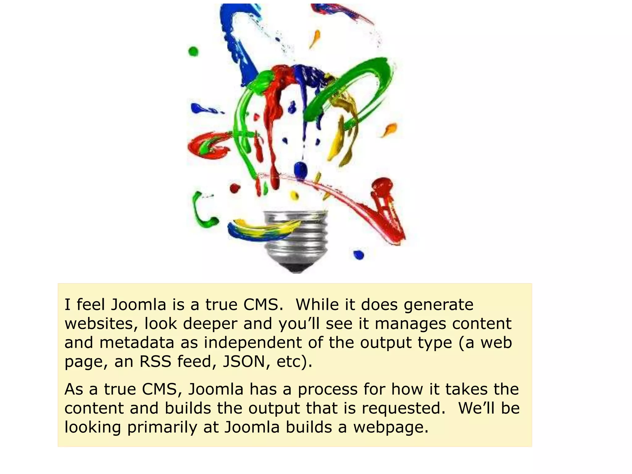 I feel Joomla is a true CMS. While it does generate
websites, look deeper and you’ll see it manages content
and metadata as independent of the output type (a web
page, an RSS feed, JSON, etc).
As a true CMS, Joomla has a process for how it takes the
content and builds the output that is requested. We’ll be
looking primarily at Joomla builds a webpage.
 