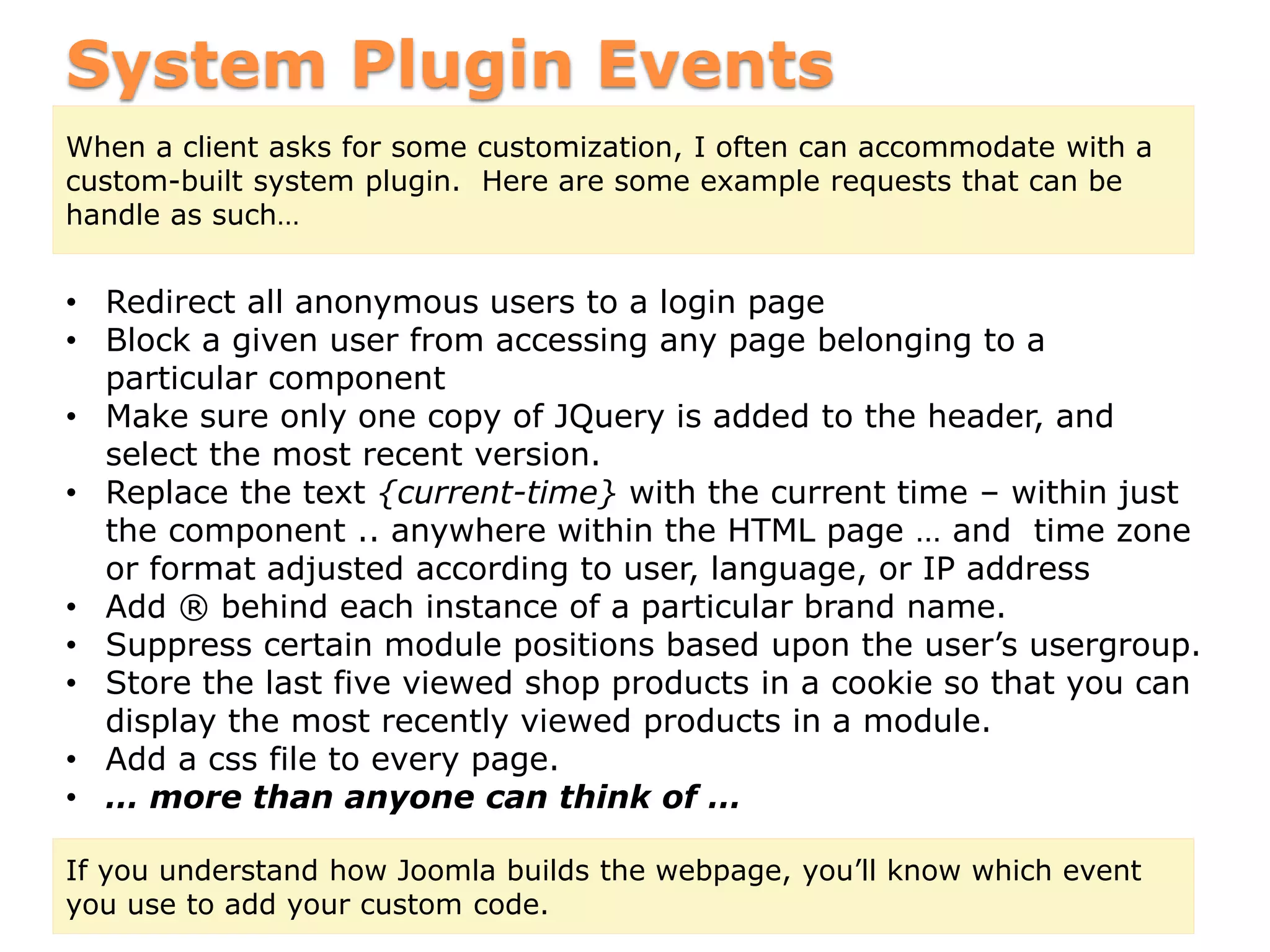 System Plugin Events
When a client asks for some customization, I often can accommodate with a
custom-built system plugin. Here are some example requests that can be
handle as such…
• Redirect all anonymous users to a login page
• Block a given user from accessing any page belonging to a
particular component
• Make sure only one copy of JQuery is added to the header, and
select the most recent version.
• Replace the text {current-time} with the current time – within just
the component .. anywhere within the HTML page … and time zone
or format adjusted according to user, language, or IP address
• Add ® behind each instance of a particular brand name.
• Suppress certain module positions based upon the user’s usergroup.
• Store the last five viewed shop products in a cookie so that you can
display the most recently viewed products in a module.
• Add a css file to every page.
• … more than anyone can think of …
If you understand how Joomla builds the webpage, you’ll know which event
you use to add your custom code.
 