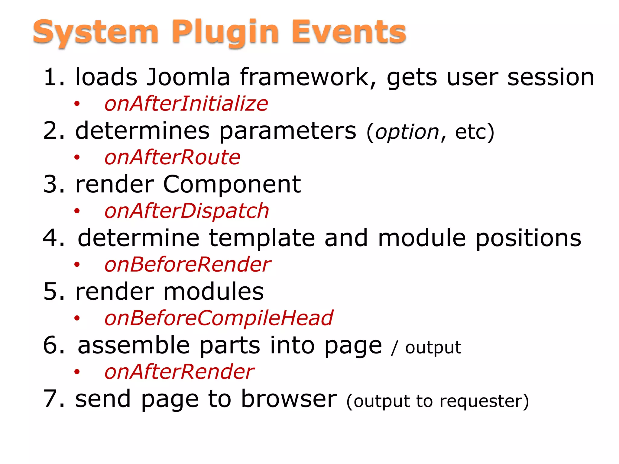 System Plugin Events
1. loads Joomla framework, gets user session
• onAfterInitialize
2. determines parameters (option, etc)
• onAfterRoute
3. render Component
• onAfterDispatch
4. determine template and module positions
• onBeforeRender
5. render modules
• onBeforeCompileHead
6. assemble parts into page / output
• onAfterRender
7. send page to browser (output to requester)
 
