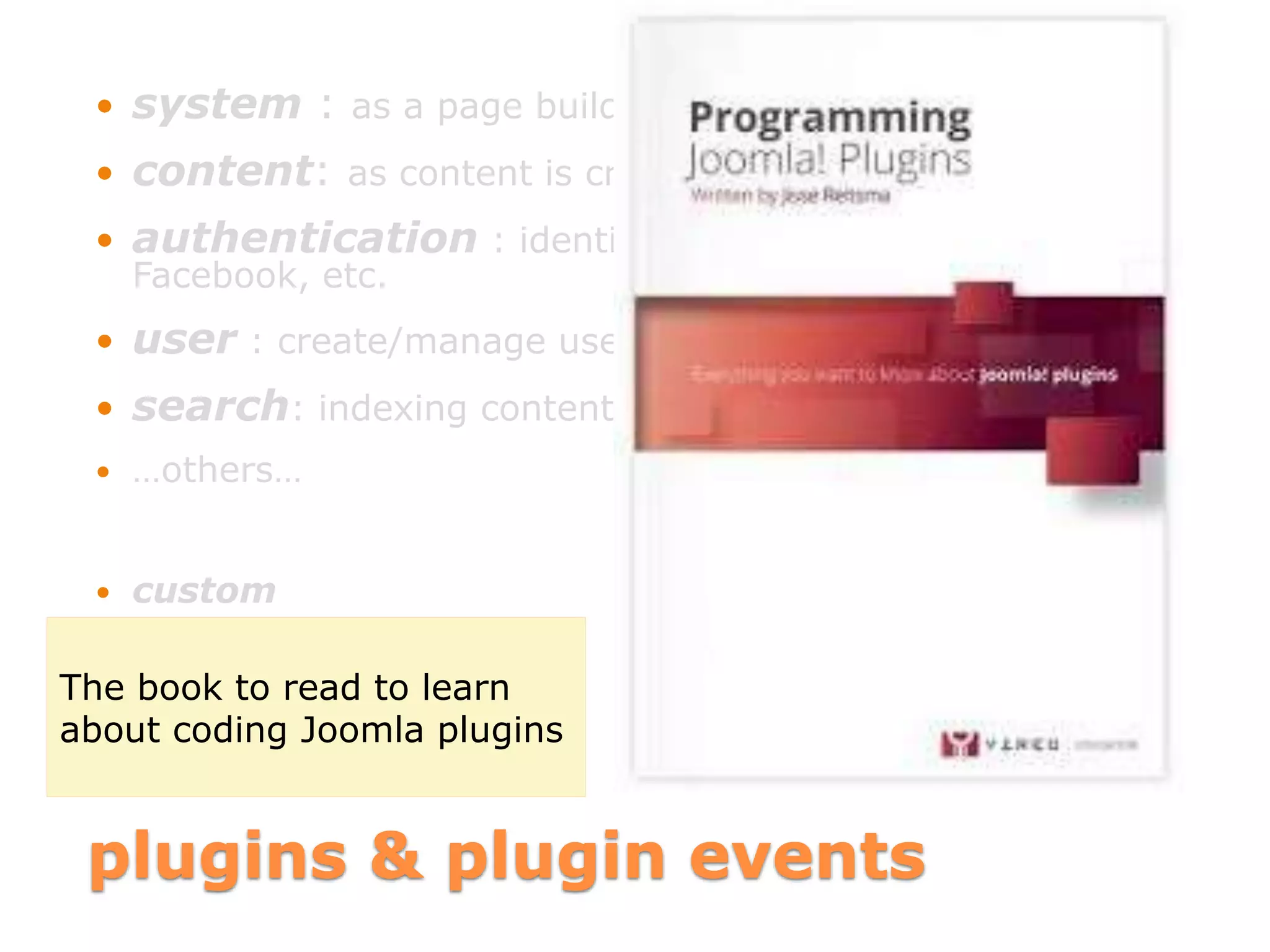 plugins & plugin events
 system : as a page builds
 content: as content is created/edited/deleted
 authentication : identify user by login, LDAP,
Facebook, etc.
 user : create/manage users, react to login/logout events
 search: indexing content as it is changed
 …others…
 custom
The book to read to learn
about coding Joomla plugins
 