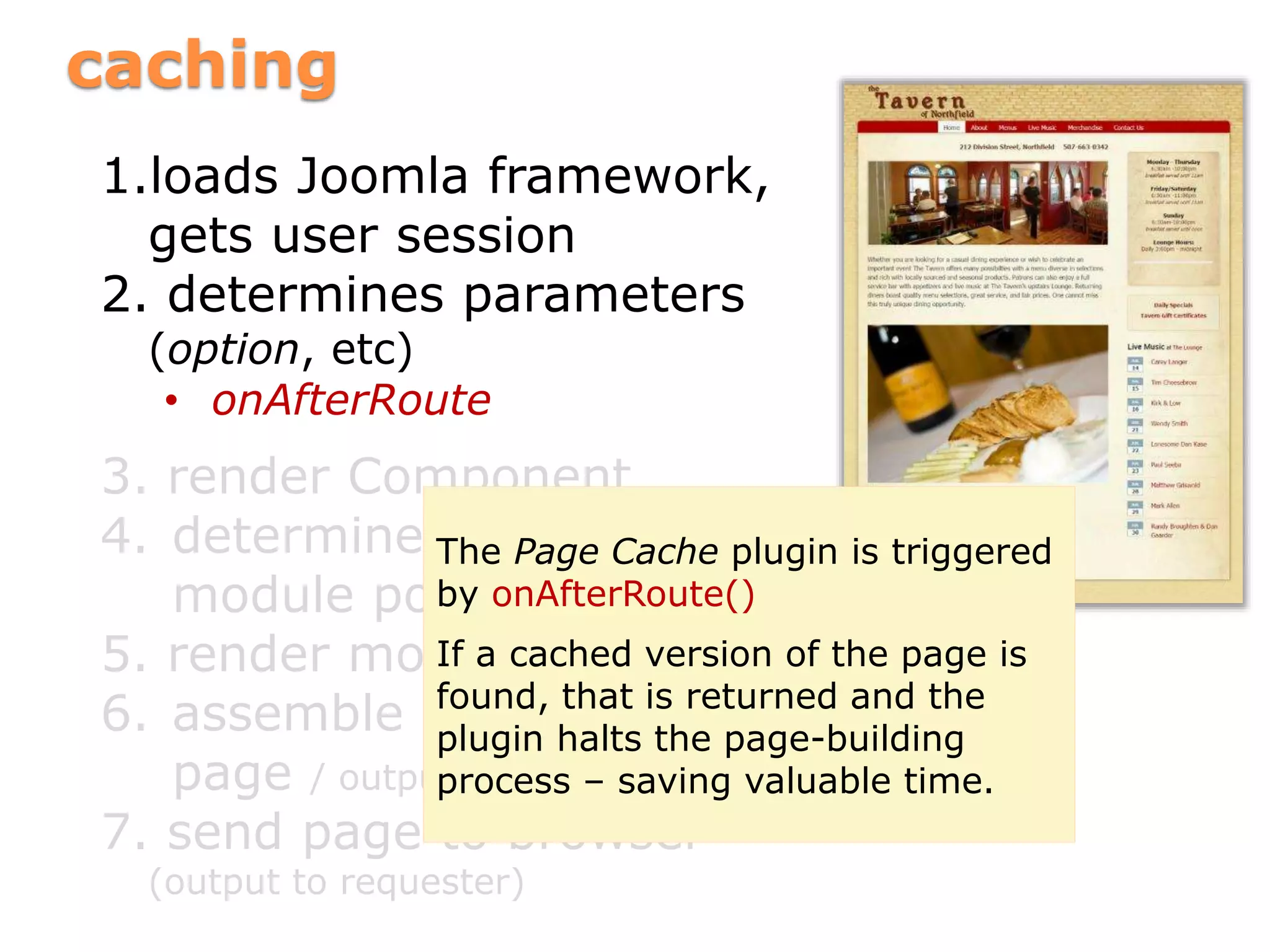 caching
1.loads Joomla framework,
gets user session
2. determines parameters
(option, etc)
• onAfterRoute
3. render Component
4. determine template and
module positions
5. render modules
6. assemble parts into
page / output
7. send page to browser
(output to requester)
The Page Cache plugin is triggered
by onAfterRoute()
If a cached version of the page is
found, that is returned and the
plugin halts the page-building
process – saving valuable time.
 