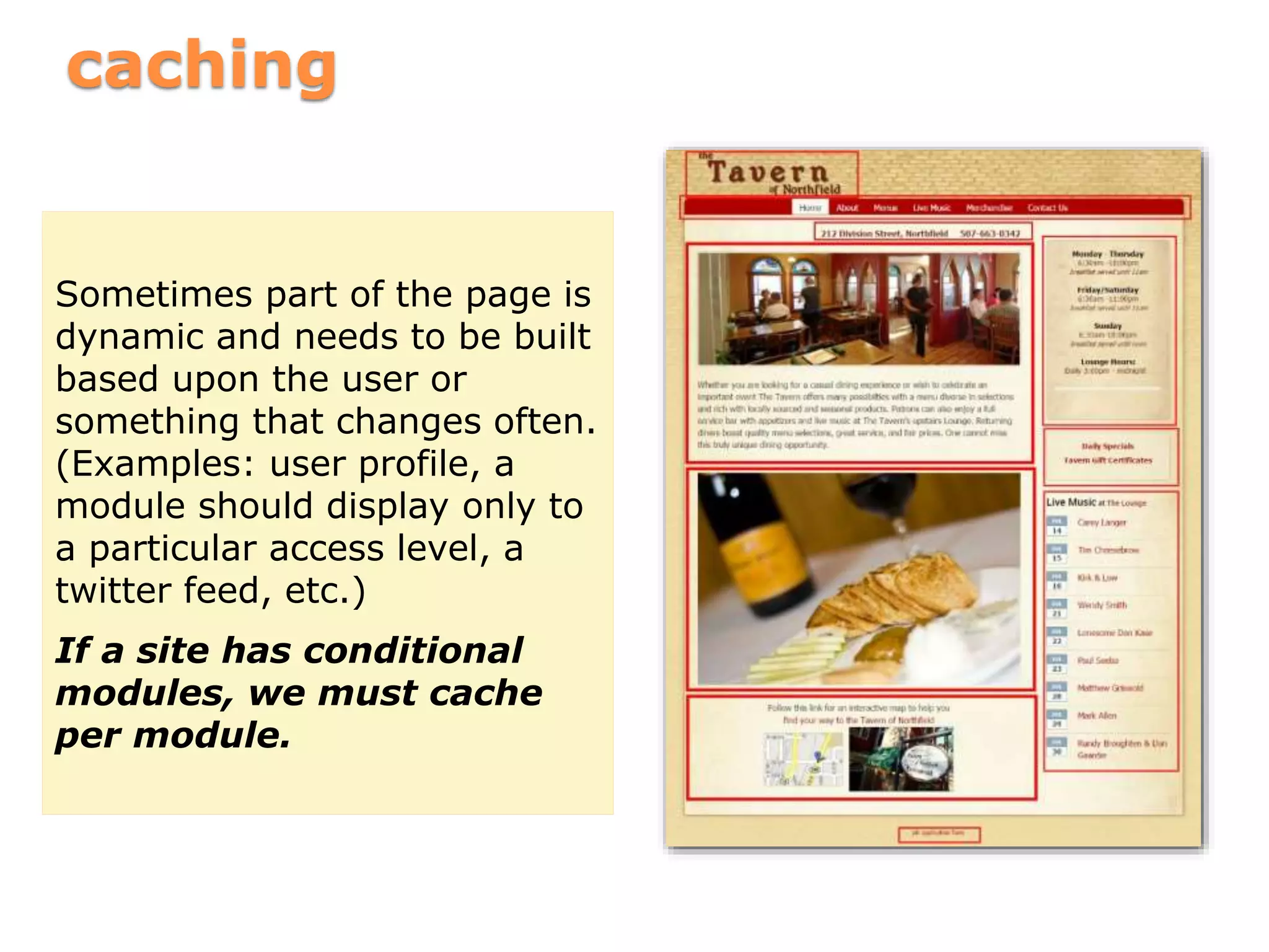 caching
Sometimes part of the page is
dynamic and needs to be built
based upon the user or
something that changes often.
(Examples: user profile, a
module should display only to
a particular access level, a
twitter feed, etc.)
If a site has conditional
modules, we must cache
per module.
 