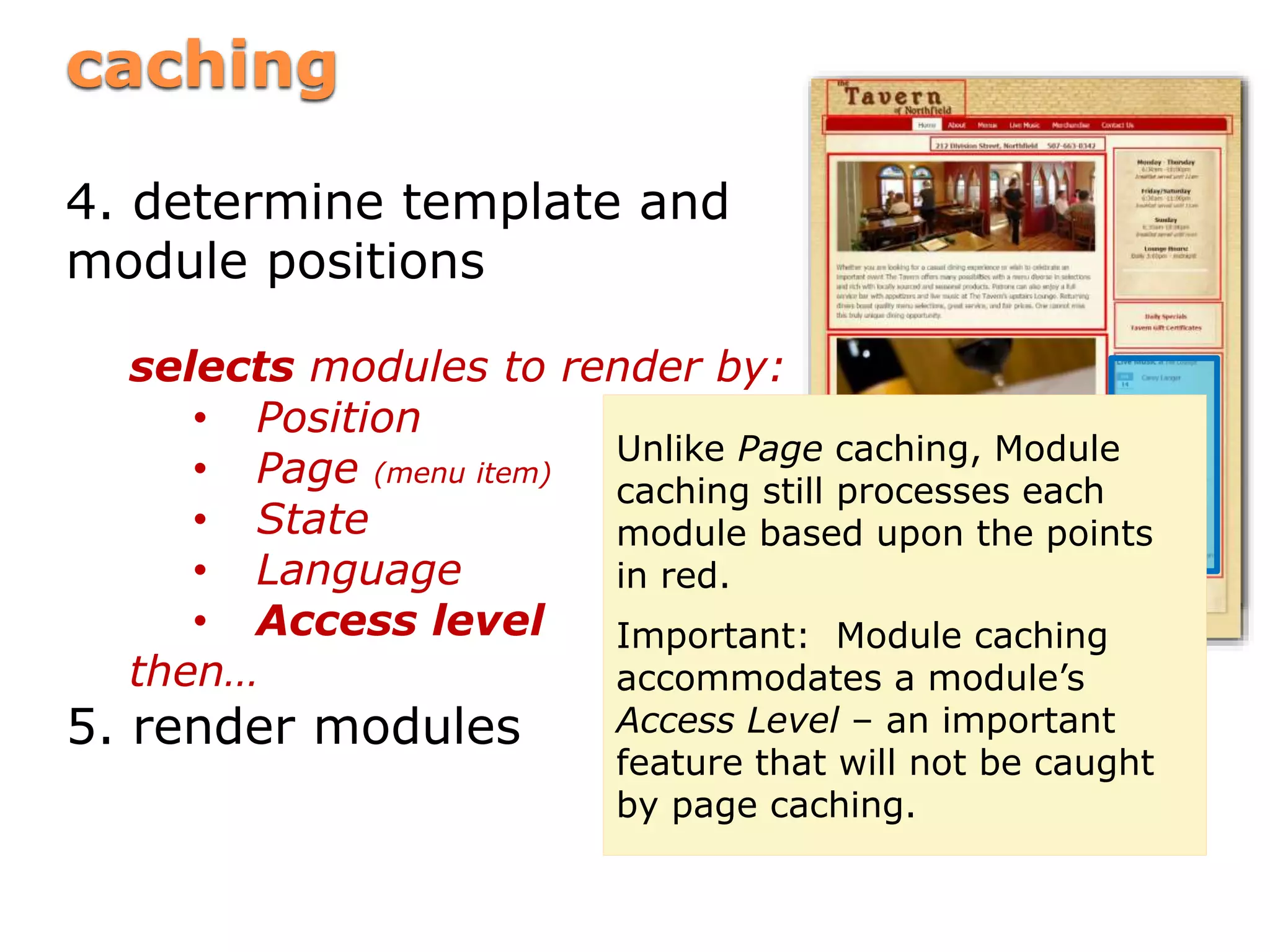 cachingcaching
4. determine template and
module positions
selects modules to render by:
• Position
• Page (menu item)
• State
• Language
• Access level
then…
5. render modules
Unlike Page caching, Module
caching still processes each
module based upon the points
in red.
Important: Module caching
accommodates a module’s
Access Level – an important
feature that will not be caught
by page caching.
 