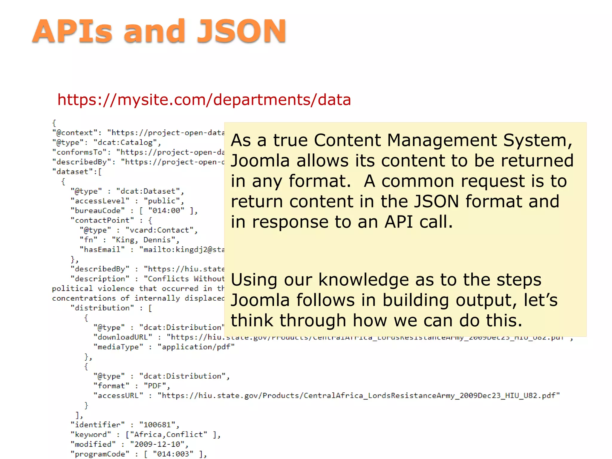 APIs and JSON
https://mysite.com/departments/data
As a true Content Management System,
Joomla allows its content to be returned
in any format. A common request is to
return content in the JSON format and
in response to an API call.
Using our knowledge as to the steps
Joomla follows in building output, let’s
think through how we can do this.
 