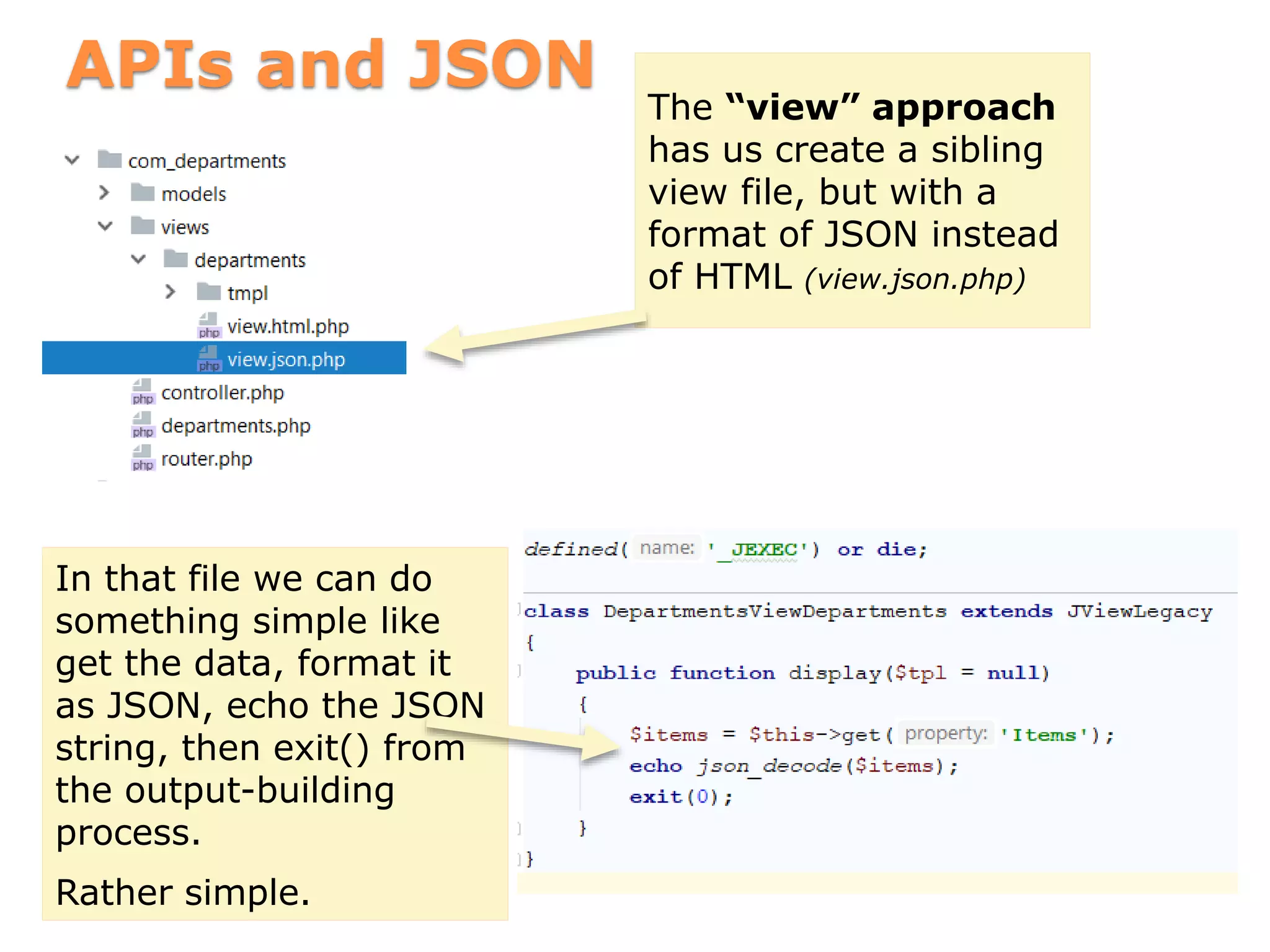 APIs and JSON
The “view” approach
has us create a sibling
view file, but with a
format of JSON instead
of HTML (view.json.php)
In that file we can do
something simple like
get the data, format it
as JSON, echo the JSON
string, then exit() from
the output-building
process.
Rather simple.
 