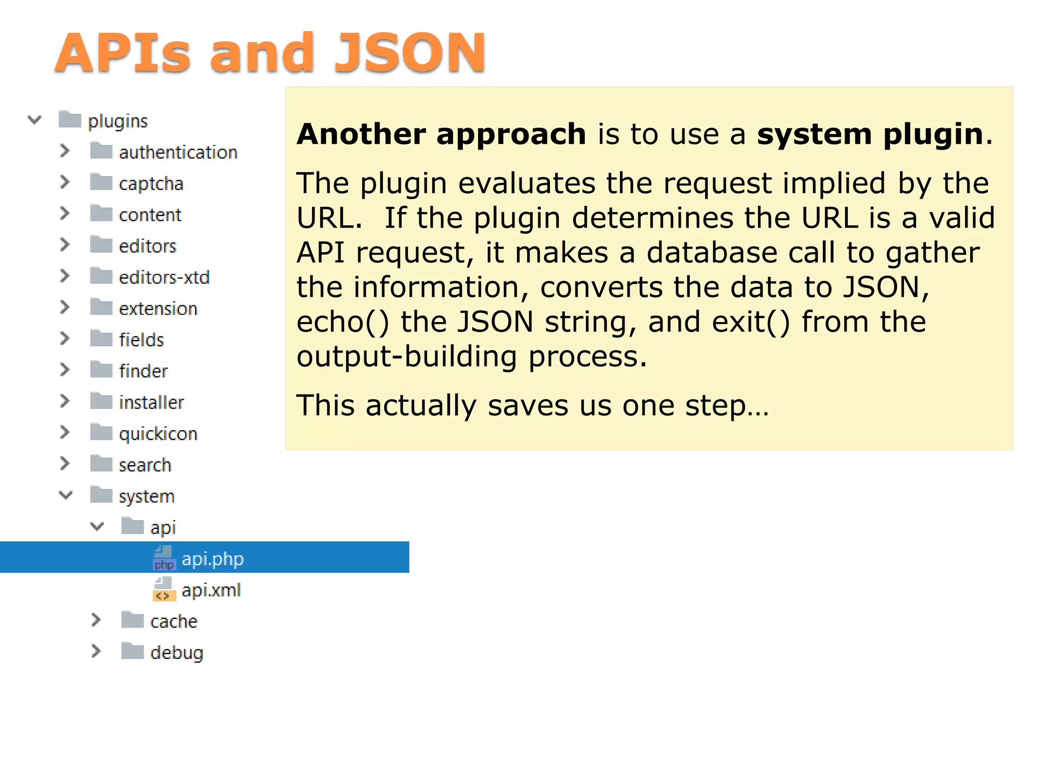 APIs and JSON
Another approach is to use a system plugin.
The plugin evaluates the request implied by the
URL. If the plugin determines the URL is a valid
API request, it makes a database call to gather
the information, converts the data to JSON,
echo() the JSON string, and exit() from the
output-building process.
This actually saves us one step…
 