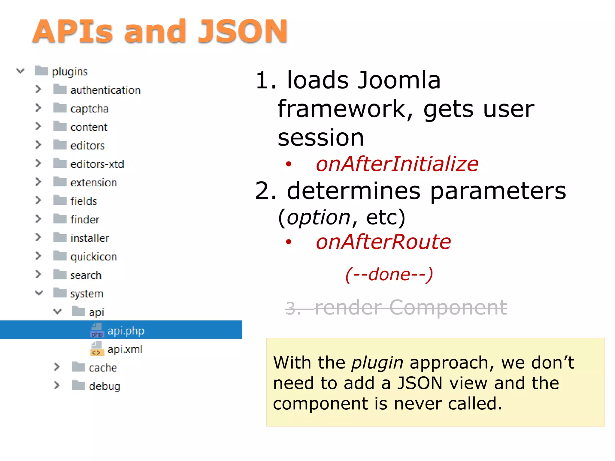 APIs and JSON
1. loads Joomla
framework, gets user
session
• onAfterInitialize
2. determines parameters
(option, etc)
• onAfterRoute
(--done--)
3. render Component
With the plugin approach, we don’t
need to add a JSON view and the
component is never called.
 