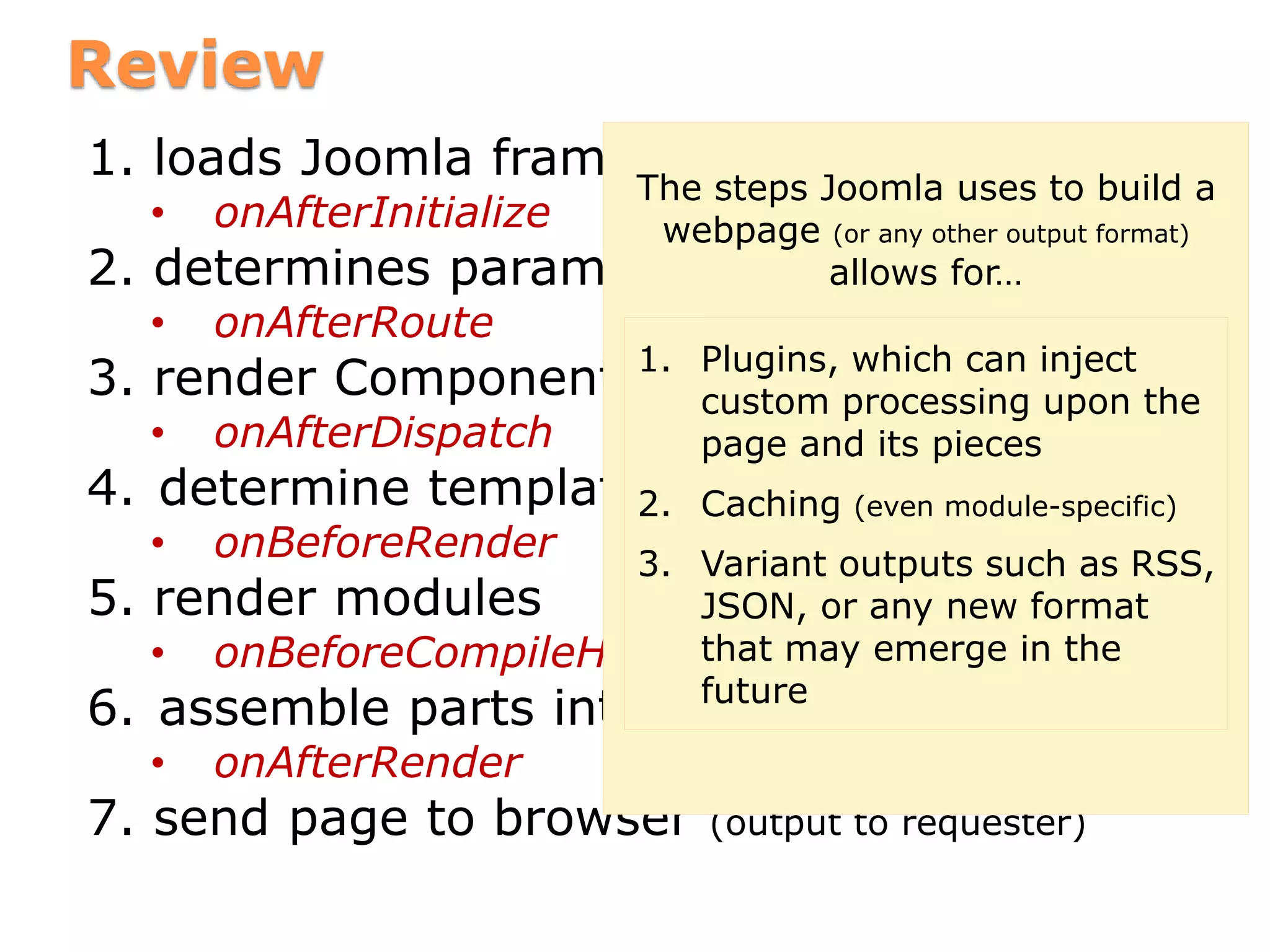 Review
1. loads Joomla framework, gets user session
• onAfterInitialize
2. determines parameters (option, etc)
• onAfterRoute
3. render Component
• onAfterDispatch
4. determine template and module positions
• onBeforeRender
5. render modules
• onBeforeCompileHead
6. assemble parts into page / output
• onAfterRender
7. send page to browser (output to requester)
The steps Joomla uses to build a
webpage (or any other output format)
allows for…
1. Plugins, which can inject
custom processing upon the
page and its pieces
2. Caching (even module-specific)
3. Variant outputs such as RSS,
JSON, or any new format
that may emerge in the
future
 