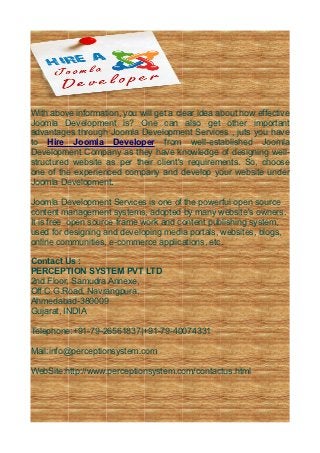 With above information, you will get a clear idea about how effective
Joomla Development is? One can also get other important
advantages through Joomla Development Services , juts you have
to Hire Joomla Developer from well-established Joomla
Development Company as they have knowledge of designing well-
structured website as per their client's requirements. So, choose
one of the experienced company and develop your website under
Joomla Development.

Joomla Development Services is one of the powerful open source
content management systems, adopted by many website's owners.
It is free open source frame work and content publishing system,
used for designing and developing media portals, websites, blogs,
online communities, e-commerce applications, etc.

Contact Us :
PERCEPTION SYSTEM PVT LTD
2nd Floor, Samudra Annexe,
Off C.G.Road, Navrangpura,
Ahmedabad-380009
Gujarat, INDIA

Telephone:+91-79-26561837|+91-79-40074331

Mail:info@perceptionsystem.com

WebSite:http://www.perceptionsystem.com/contactus.html
 