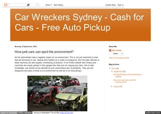 pdfcrowd.comopen in browser PRO version Are you a developer? Try out the HTML to PDF API
Car Wreckers Sydney - Cash for
Cars - Free Auto Pickup
Monday, 5 September 2016
How junk cars can spoil the environment?
All the automobiles have a negative impact on our environment. This is not just restricted to ones
that are functional or say, helping their holders as a mode of conveyance. But the trash vehicles or
dead machines are also equally contributing to pollution. A lot of folks believe that if these junk
machines are simply parked in their garage then they are not causing any harm. But to their
knowledge, one should not be deluded by junk automobiles lack of portability. They are still
dangerous and pose a threat to our environment as well as to its living beings.
Glen Hunter
Follow 0
View my complete profile
About Me
▼ 2016 (3)
▼ September (2)
The Significance of Car Removal in
Sydney
How junk cars can spoil the
environment?
► August (1)
Blog Archive
2 More Next Blog» Create Blog Sign In
 
