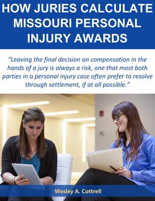 HOW JURIES CALCULATE
MISSOURI PERSONAL
INJURY AWARDS
“Leaving the final decision on compensation in the
hands of a jury is always a risk, one that most both
parties in a personal injury case often prefer to resolve
through settlement, if at all possible.”
Wesley A. Cottrell
 