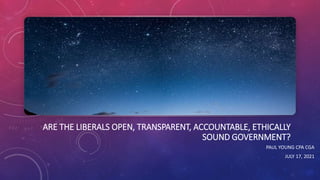 ARE THE LIBERALS OPEN, TRANSPARENT, ACCOUNTABLE, ETHICALLY
SOUND GOVERNMENT?
PAUL YOUNG CPA CGA
JULY 17, 2021
 