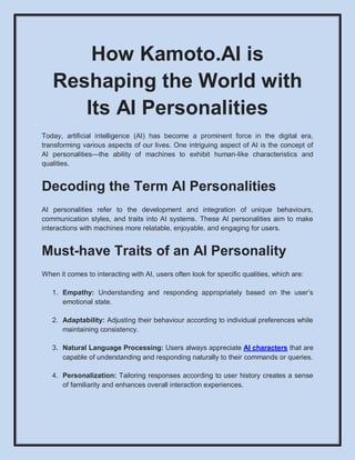 How Kamoto.AI is
Reshaping the World with
Its AI Personalities
Today, artificial intelligence (AI) has become a prominent force in the digital era,
transforming various aspects of our lives. One intriguing aspect of AI is the concept of
AI personalities—the ability of machines to exhibit human-like characteristics and
qualities.
Decoding the Term AI Personalities
AI personalities refer to the development and integration of unique behaviours,
communication styles, and traits into AI systems. These AI personalities aim to make
interactions with machines more relatable, enjoyable, and engaging for users.
Must-have Traits of an AI Personality
When it comes to interacting with AI, users often look for specific qualities, which are:
1. Empathy: Understanding and responding appropriately based on the user’s
emotional state.
2. Adaptability: Adjusting their behaviour according to individual preferences while
maintaining consistency.
3. Natural Language Processing: Users always appreciate AI characters that are
capable of understanding and responding naturally to their commands or queries.
4. Personalization: Tailoring responses according to user history creates a sense
of familiarity and enhances overall interaction experiences.
 