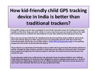 How kid-friendly child GPS tracking
device in India is better than
traditional trackers?
Using GPS trackers can be now considered as one of the smartest means for finding the accurate
location of the kids. Now, your kids’ safety is in your own hand, you just need to choose the right
GPS tracker that can indicate the whereabouts of your kids perfectly and with great accuracy.
Now, you can set your kids free for attending schools and coaching classes without any tension.
Your eyes will be always on them even if you are not physically present with them and it has
become possible only by the use of GPS trackers. Child GPS tracking device India is now getting
prepared on the basis of advanced technologies.
These devices are absolutely kid-friendly and your kids will stay protected. NO harmful vibrations
will be released by these devices and this is why they can be safely carried by the kids. They have
been tested thoroughly by the technical experts and then only they have been launched in the
market for sale.
So parents get ready to buy child trackers for giving the best protective shield to your children.
Child GPS tracking device in India has been designed in quite a sophisticated annex as a result of
which different challenging situations can be efficiently dealt with. Moreover, these devices are
very much cost-effective and thus can fit your pocket-limit best.
 