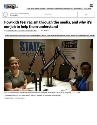 LOADING...
How kids feel racism through the media, and why it’s
our job to help them understand
By STATESIDE STAFF (/PEOPLE/STATESIDE-STAFF) • 3 HOURS AGO
Twitter (http://twitter.com/intent/tweet?url=http%3A%2F%2Fwww.j.mp%2F2c9OYqz&text=How%20kids%20feel%20racism%20through%20the%20me
(http://mediad.publicbroadcasting.net/p/michigan/ les/styles/x_large/public/201608/2016-08-29_13.57.19.jpg)
Dr. Nia Heard-Garris sits down with Cynthia Canty for an interview on Stateside.
MERCEDES MEJIA / MICHIGAN RADIO

Give Now (https://www.callswithoutwalls.com/pledgecart/?projectId=137&clear)
(/)
Fresh Air
Listen Live · Click to Launch
 