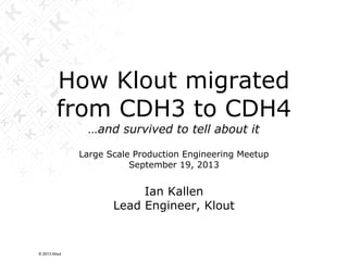 How Klout migrated
from CDH3 to CDH4
…and survived to tell about it
Large Scale Production Engineering Meetup
September 19, 2013
Ian Kallen
Lead Engineer, Klout
© 2013 Klout
 