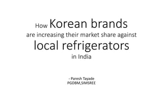 How Korean brands
are increasing their market share against
local refrigerators
in India
- Paresh Tayade
PGDBM,SIMSREE
 