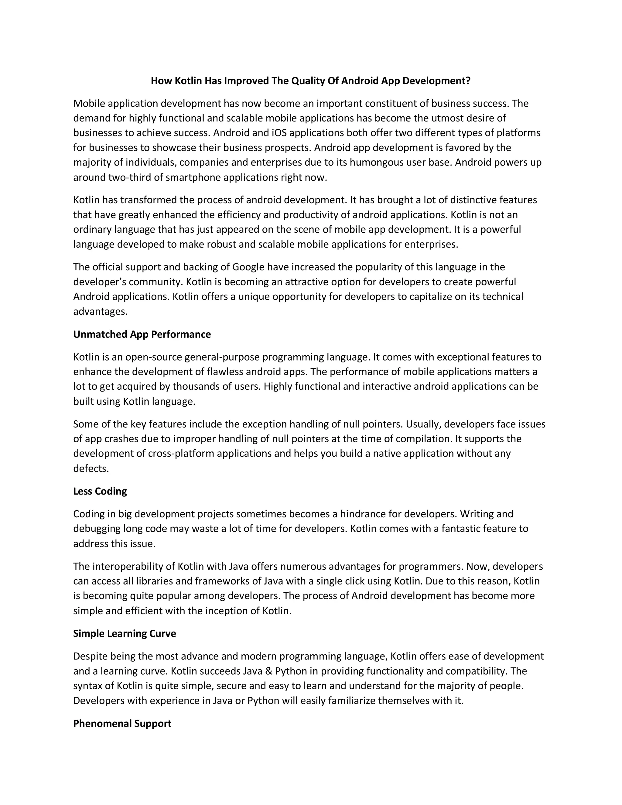 How Kotlin Has Improved The Quality Of Android App Development? Mobile application development has now become an important constituent of business success. The demand for highly functional and scalable mobile applications has become the utmost desire of businesses to achieve success. Android and iOS applications both offer two different types of platforms for businesses to showcase their business prospects. Android app development is favored by the majority of individuals, companies and enterprises due to its humongous user base. Android powers up around two-third of smartphone applications right now. Kotlin has transformed the process of android development. It has brought a lot of distinctive features that have greatly enhanced the efficiency and productivity of android applications. Kotlin is not an ordinary language that has just appeared on the scene of mobile app development. It is a powerful language developed to make robust and scalable mobile applications for enterprises. The official support and backing of Google have increased the popularity of this language in the developer’s community. Kotlin is becoming an attractive option for developers to create powerful Android applications. Kotlin offers a unique opportunity for developers to capitalize on its technical advantages. Unmatched App Performance Kotlin is an open-source general-purpose programming language. It comes with exceptional features to enhance the development of flawless android apps. The performance of mobile applications matters a lot to get acquired by thousands of users. Highly functional and interactive android applications can be built using Kotlin language. Some of the key features include the exception handling of null pointers. Usually, developers face issues of app crashes due to improper handling of null pointers at the time of compilation. It supports the development of cross-platform applications and helps you build a native application without any defects. Less Coding Coding in big development projects sometimes becomes a hindrance for developers. Writing and debugging long code may waste a lot of time for developers. Kotlin comes with a fantastic feature to address this issue. The interoperability of Kotlin with Java offers numerous advantages for programmers. Now, developers can access all libraries and frameworks of Java with a single click using Kotlin. Due to this reason, Kotlin is becoming quite popular among developers. The process of Android development has become more simple and efficient with the inception of Kotlin. Simple Learning Curve Despite being the most advance and modern programming language, Kotlin offers ease of development and a learning curve. Kotlin succeeds Java & Python in providing functionality and compatibility. The syntax of Kotlin is quite simple, secure and easy to learn and understand for the majority of people. Developers with experience in Java or Python will easily familiarize themselves with it. Phenomenal Support 