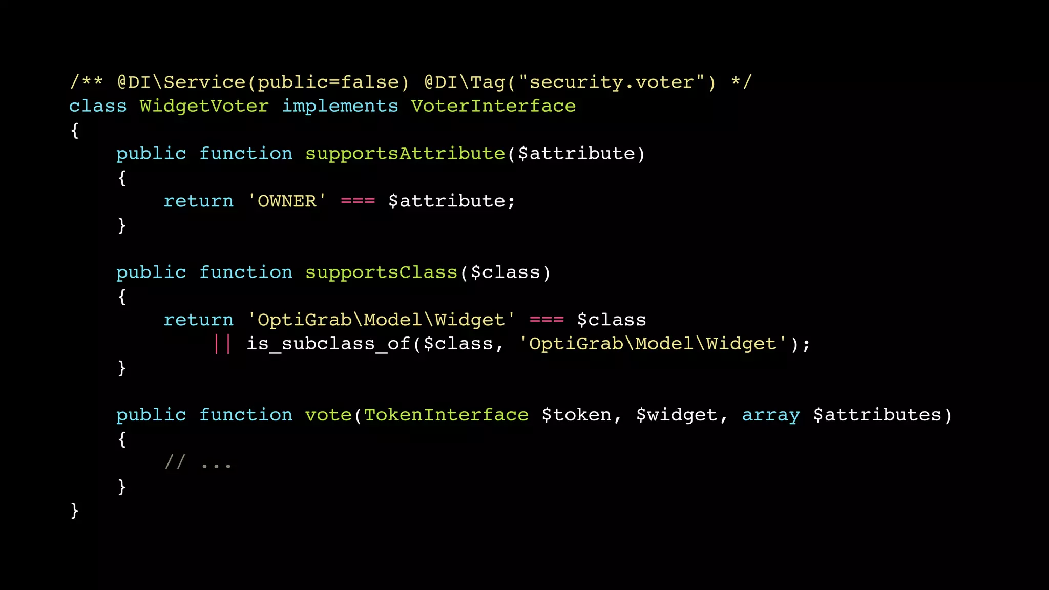 /** @DIService(public=false) @DITag("security.voter") */
class WidgetVoter implements VoterInterface
{
    public function supportsAttribute($attribute)
    {
        return 'OWNER' === $attribute;
    }

    public function supportsClass($class)
    {
        return 'OptiGrabModelWidget' === $class
            || is_subclass_of($class, 'OptiGrabModelWidget');
    }

    public function vote(TokenInterface $token, $widget, array $attributes)
    {
        // ...
    }
}
 