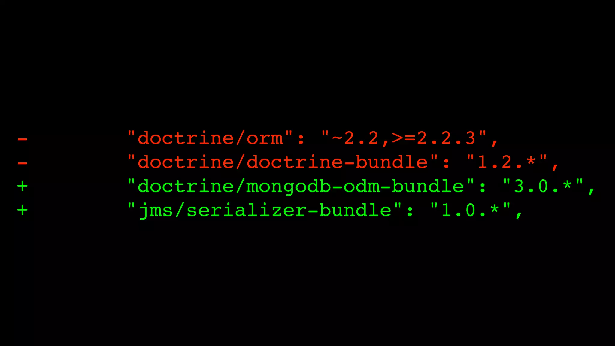 -   "doctrine/orm": "~2.2,>=2.2.3",
-   "doctrine/doctrine-bundle": "1.2.*",
+   "doctrine/mongodb-odm-bundle": "3.0.*",
+   "jms/serializer-bundle": "1.0.*",
 