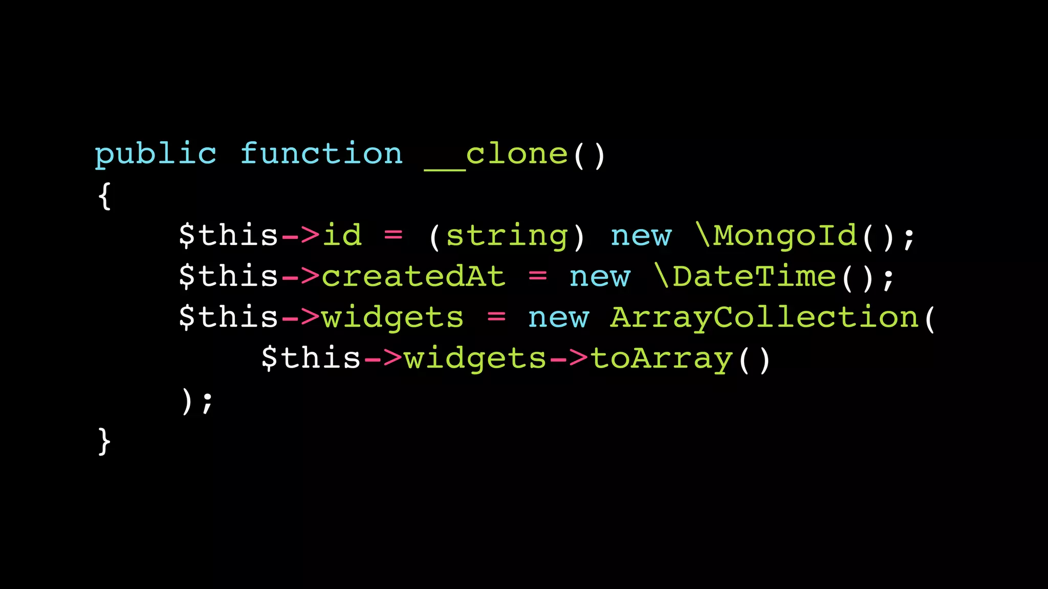 public function __clone()
{
    $this->id = (string) new MongoId();
    $this->createdAt = new DateTime();
    $this->widgets = new ArrayCollection(
        $this->widgets->toArray()
    );
}
 