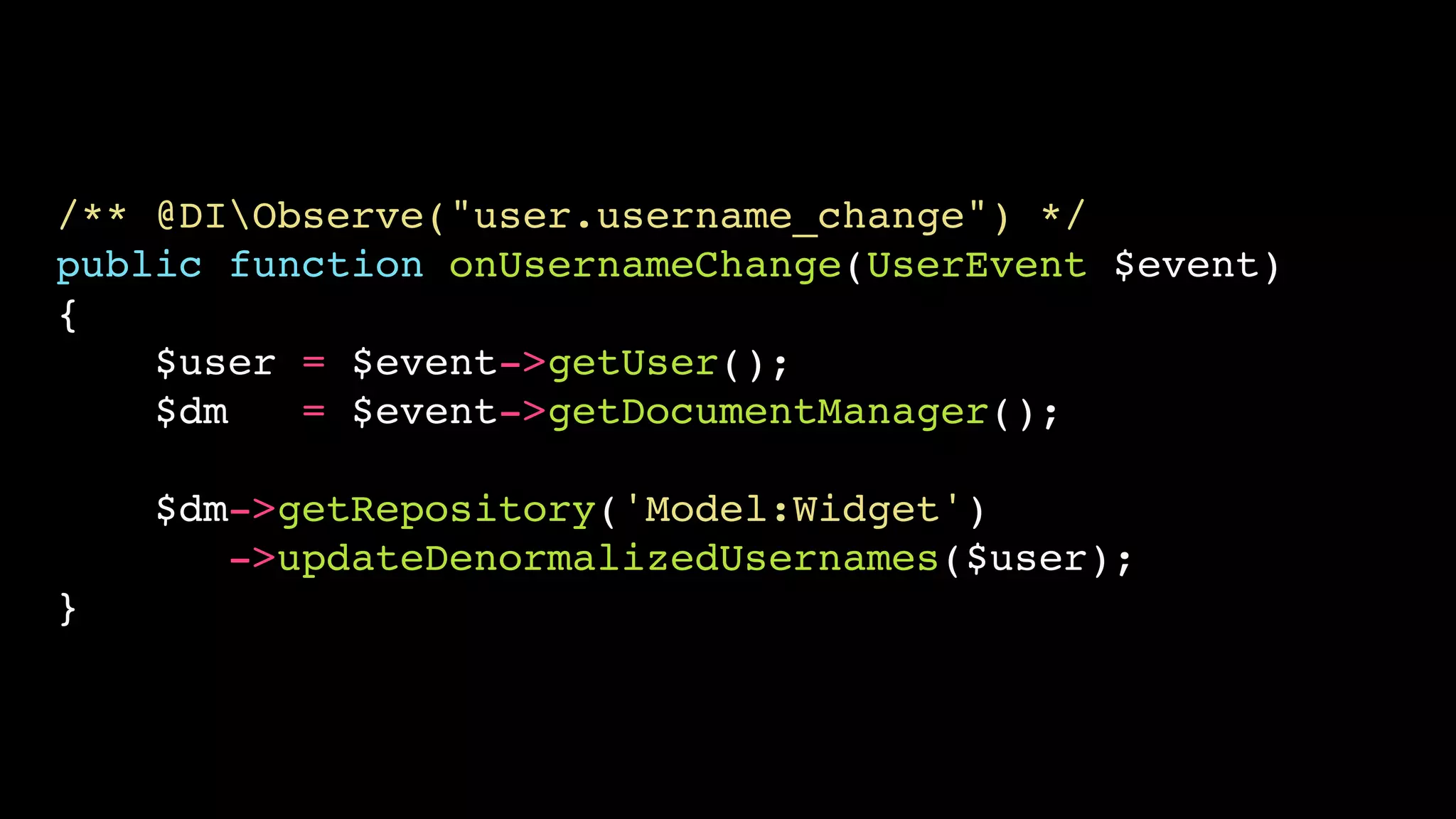 /** @DIObserve("user.username_change") */
public function onUsernameChange(UserEvent $event)
{
    $user = $event->getUser();
    $dm   = $event->getDocumentManager();

    $dm->getRepository('Model:Widget')
       ->updateDenormalizedUsernames($user);
}
 