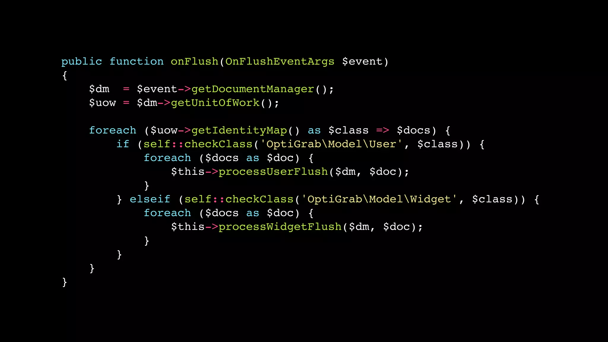 public function onFlush(OnFlushEventArgs $event)
{
    $dm = $event->getDocumentManager();
    $uow = $dm->getUnitOfWork();

    foreach ($uow->getIdentityMap() as $class => $docs) {
        if (self::checkClass('OptiGrabModelUser', $class)) {
            foreach ($docs as $doc) {
                $this->processUserFlush($dm, $doc);
            }
        } elseif (self::checkClass('OptiGrabModelWidget', $class)) {
            foreach ($docs as $doc) {
                $this->processWidgetFlush($dm, $doc);
            }
        }
    }
}
 