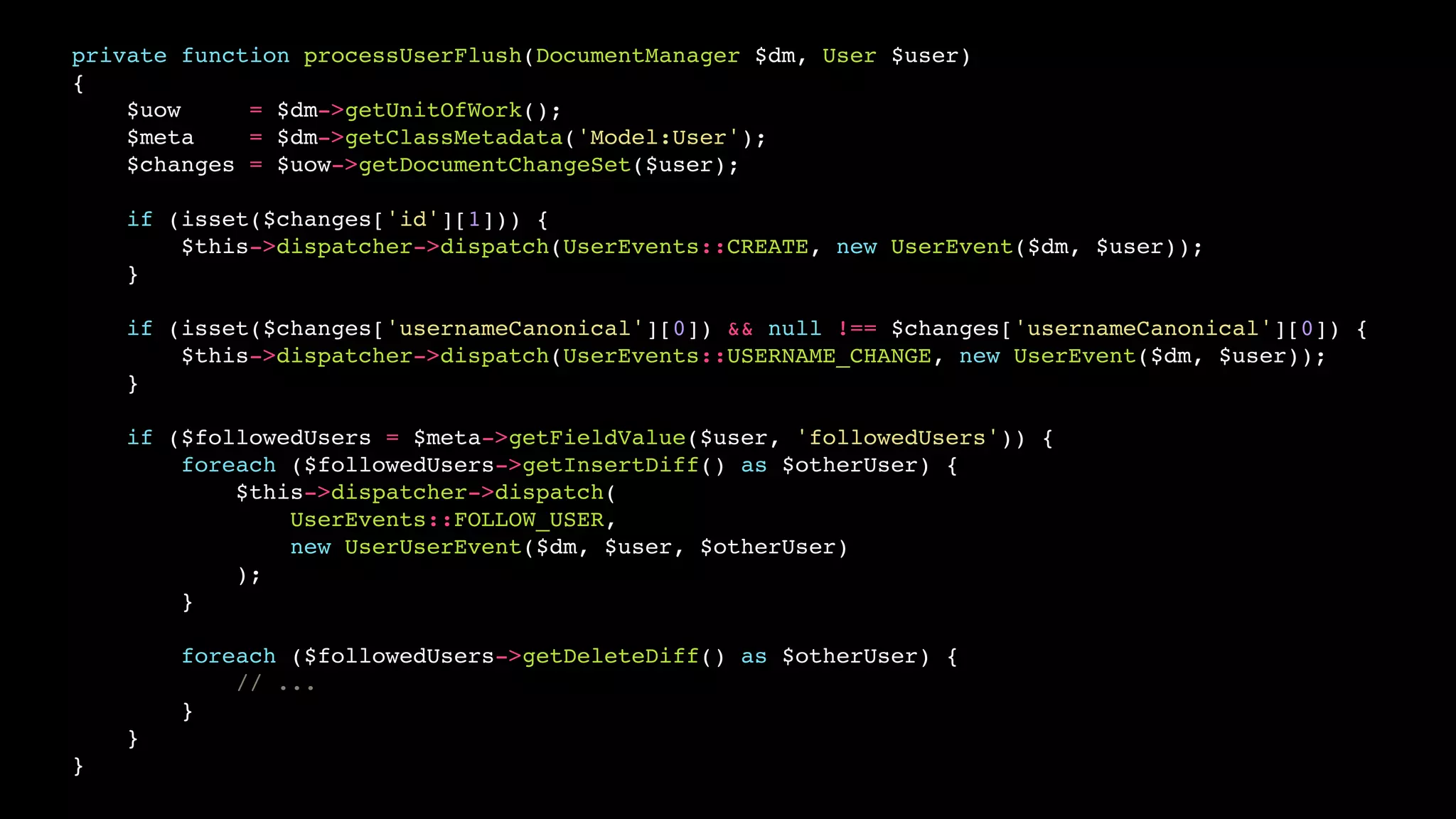 private function processUserFlush(DocumentManager $dm, User $user)
{
    $uow     = $dm->getUnitOfWork();
    $meta    = $dm->getClassMetadata('Model:User');
    $changes = $uow->getDocumentChangeSet($user);

    if (isset($changes['id'][1])) {
        $this->dispatcher->dispatch(UserEvents::CREATE, new UserEvent($dm, $user));
    }

    if (isset($changes['usernameCanonical'][0]) && null !== $changes['usernameCanonical'][0]) {
        $this->dispatcher->dispatch(UserEvents::USERNAME_CHANGE, new UserEvent($dm, $user));
    }

    if ($followedUsers = $meta->getFieldValue($user, 'followedUsers')) {
        foreach ($followedUsers->getInsertDiff() as $otherUser) {
            $this->dispatcher->dispatch(
                UserEvents::FOLLOW_USER,
                new UserUserEvent($dm, $user, $otherUser)
            );
        }

        foreach ($followedUsers->getDeleteDiff() as $otherUser) {
            // ...
        }
    }
}
 