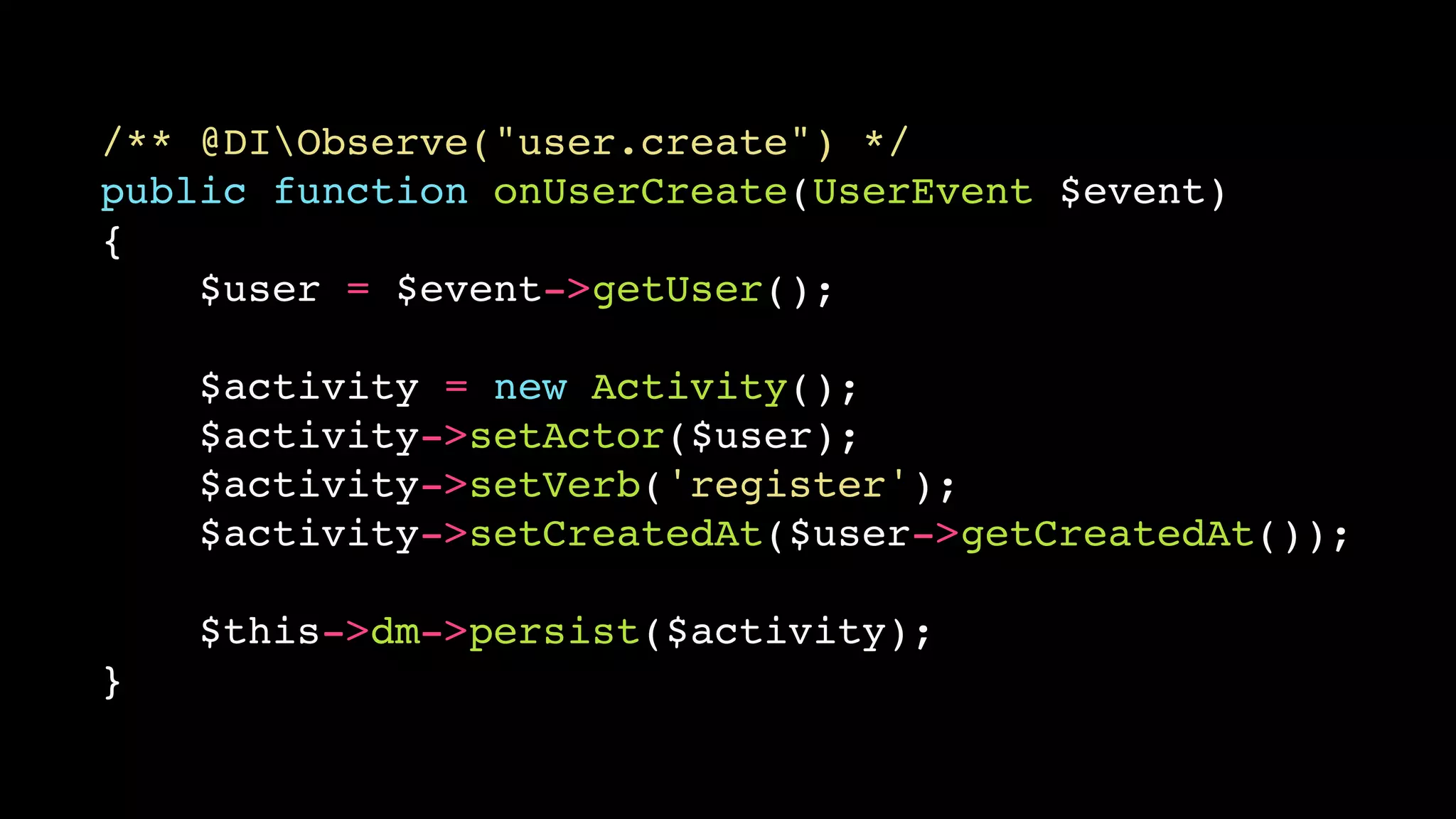 /** @DIObserve("user.create") */
public function onUserCreate(UserEvent $event)
{
    $user = $event->getUser();

    $activity = new Activity();
    $activity->setActor($user);
    $activity->setVerb('register');
    $activity->setCreatedAt($user->getCreatedAt());

    $this->dm->persist($activity);
}
 