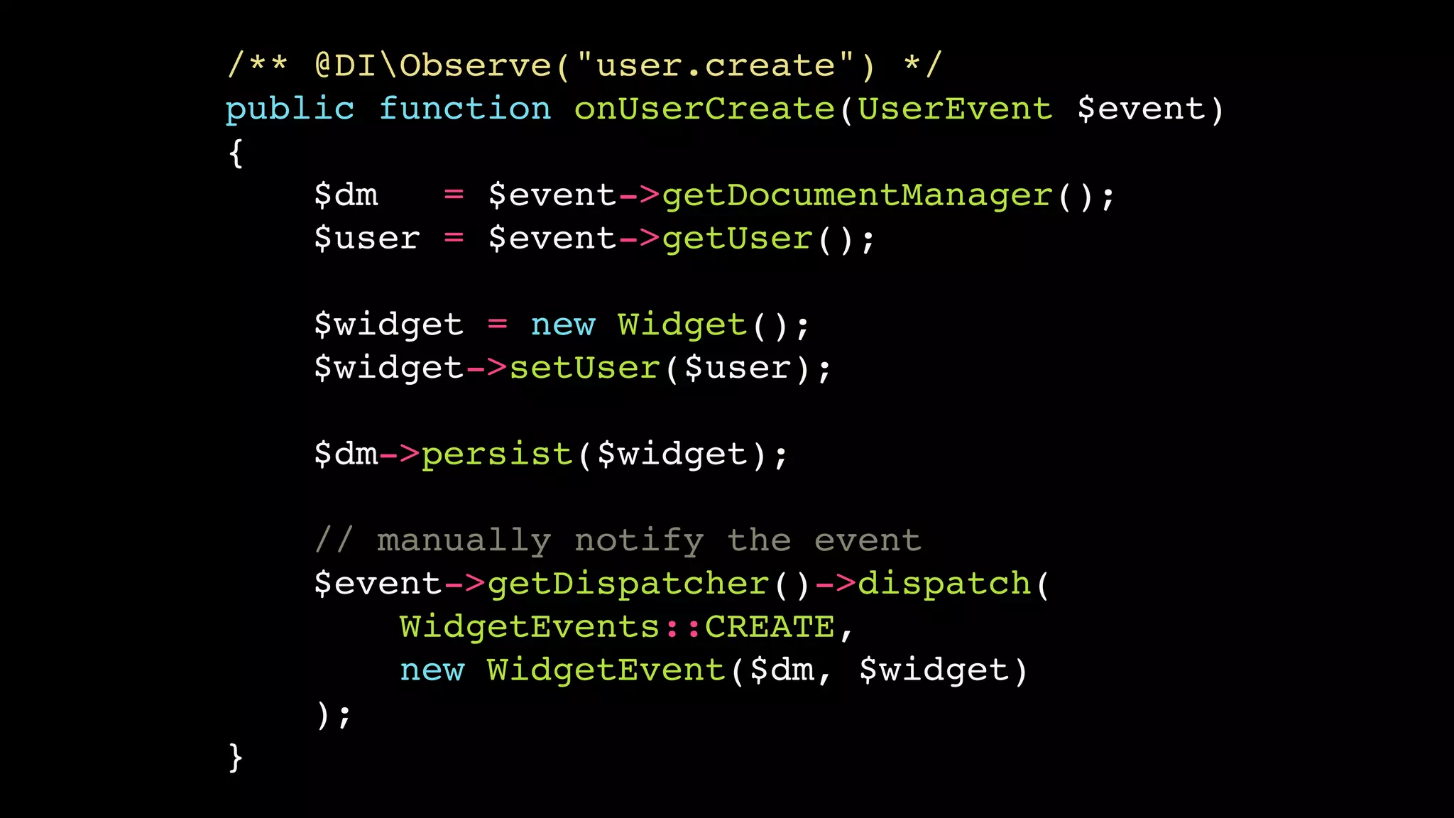 /** @DIObserve("user.create") */
public function onUserCreate(UserEvent $event)
{
    $dm   = $event->getDocumentManager();
    $user = $event->getUser();

    $widget = new Widget();
    $widget->setUser($user);

    $dm->persist($widget);

    // manually notify the event
    $event->getDispatcher()->dispatch(
        WidgetEvents::CREATE,
        new WidgetEvent($dm, $widget)
    );
}
 