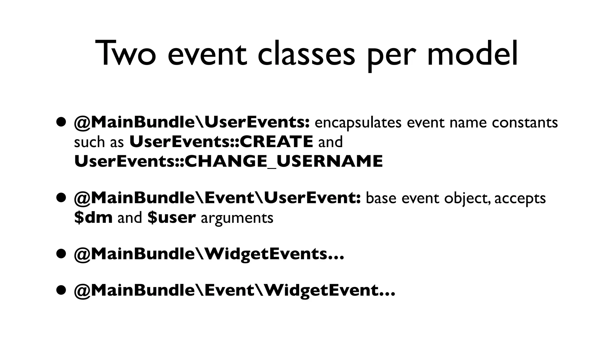 Two event classes per model
• @MainBundleUserEvents: encapsulates event name constants
  such as UserEvents::CREATE and
  UserEvents::CHANGE_USERNAME

• @MainBundleEventUserEvent: base event object, accepts
  $dm and $user arguments

• @MainBundleWidgetEvents…
• @MainBundleEventWidgetEvent…
 